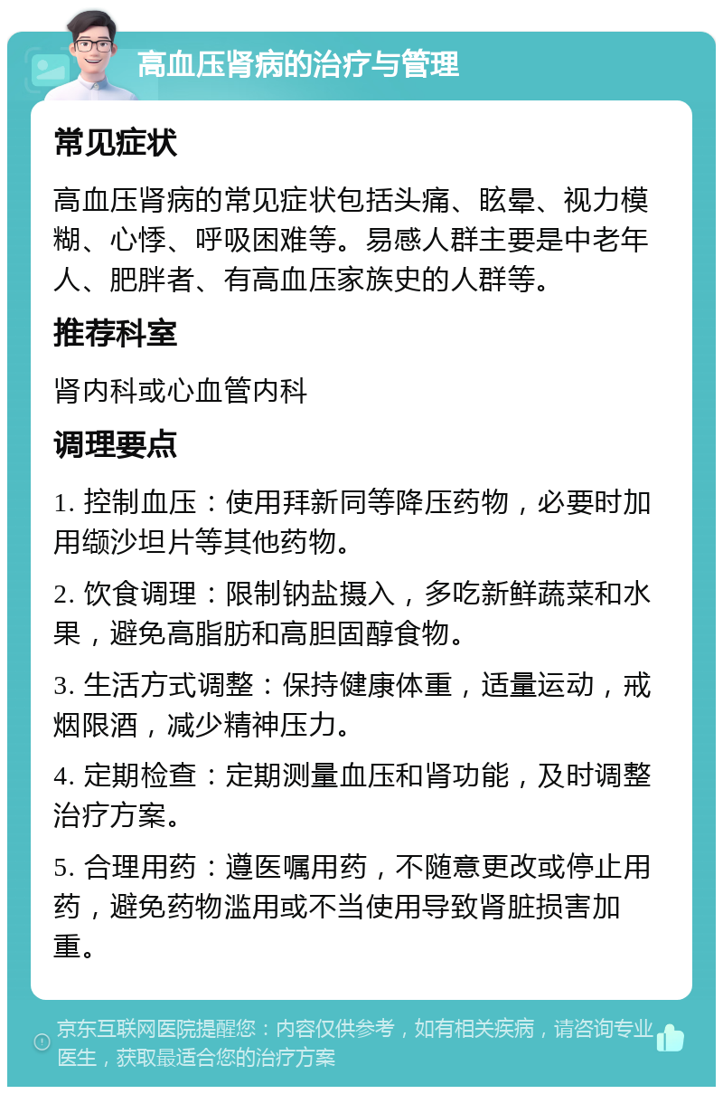 高血压肾病的治疗与管理 常见症状 高血压肾病的常见症状包括头痛、眩晕、视力模糊、心悸、呼吸困难等。易感人群主要是中老年人、肥胖者、有高血压家族史的人群等。 推荐科室 肾内科或心血管内科 调理要点 1. 控制血压：使用拜新同等降压药物，必要时加用缬沙坦片等其他药物。 2. 饮食调理：限制钠盐摄入，多吃新鲜蔬菜和水果，避免高脂肪和高胆固醇食物。 3. 生活方式调整：保持健康体重，适量运动，戒烟限酒，减少精神压力。 4. 定期检查：定期测量血压和肾功能，及时调整治疗方案。 5. 合理用药：遵医嘱用药，不随意更改或停止用药，避免药物滥用或不当使用导致肾脏损害加重。