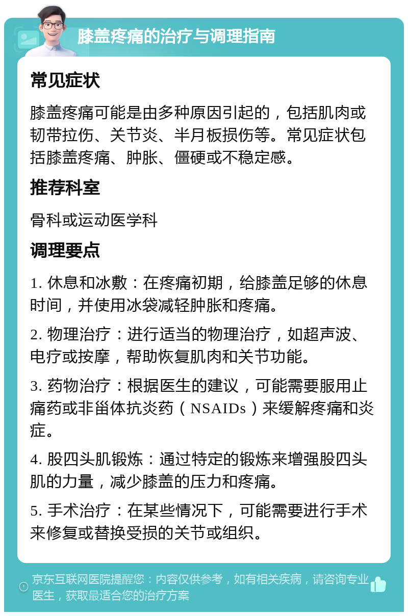 膝盖疼痛的治疗与调理指南 常见症状 膝盖疼痛可能是由多种原因引起的，包括肌肉或韧带拉伤、关节炎、半月板损伤等。常见症状包括膝盖疼痛、肿胀、僵硬或不稳定感。 推荐科室 骨科或运动医学科 调理要点 1. 休息和冰敷：在疼痛初期，给膝盖足够的休息时间，并使用冰袋减轻肿胀和疼痛。 2. 物理治疗：进行适当的物理治疗，如超声波、电疗或按摩，帮助恢复肌肉和关节功能。 3. 药物治疗：根据医生的建议，可能需要服用止痛药或非甾体抗炎药（NSAIDs）来缓解疼痛和炎症。 4. 股四头肌锻炼：通过特定的锻炼来增强股四头肌的力量，减少膝盖的压力和疼痛。 5. 手术治疗：在某些情况下，可能需要进行手术来修复或替换受损的关节或组织。