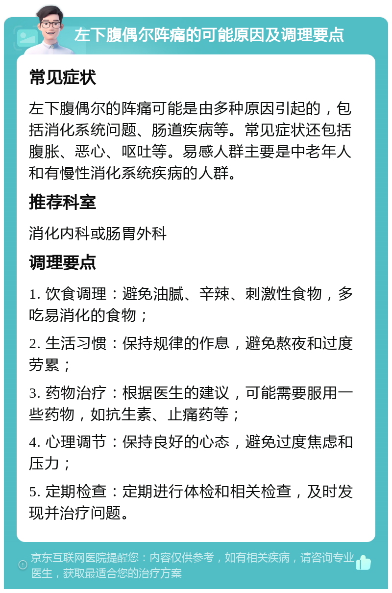 左下腹偶尔阵痛的可能原因及调理要点 常见症状 左下腹偶尔的阵痛可能是由多种原因引起的，包括消化系统问题、肠道疾病等。常见症状还包括腹胀、恶心、呕吐等。易感人群主要是中老年人和有慢性消化系统疾病的人群。 推荐科室 消化内科或肠胃外科 调理要点 1. 饮食调理：避免油腻、辛辣、刺激性食物，多吃易消化的食物； 2. 生活习惯：保持规律的作息，避免熬夜和过度劳累； 3. 药物治疗：根据医生的建议，可能需要服用一些药物，如抗生素、止痛药等； 4. 心理调节：保持良好的心态，避免过度焦虑和压力； 5. 定期检查：定期进行体检和相关检查，及时发现并治疗问题。