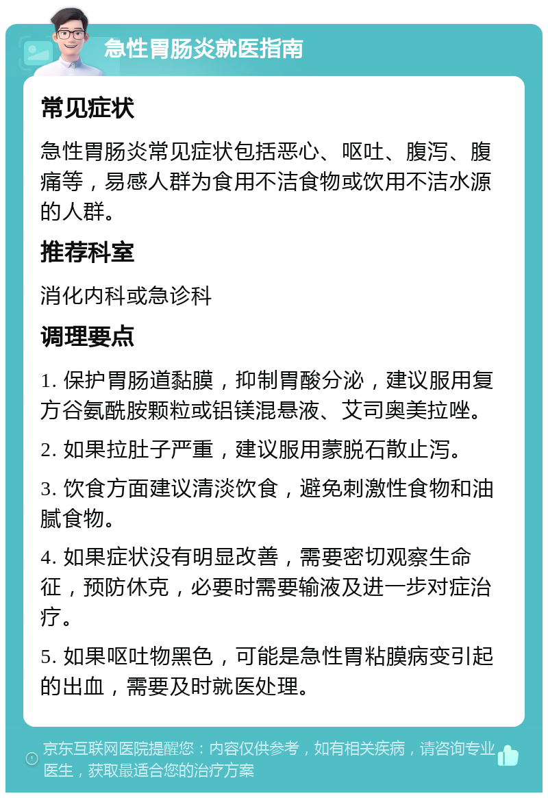 急性胃肠炎就医指南 常见症状 急性胃肠炎常见症状包括恶心、呕吐、腹泻、腹痛等，易感人群为食用不洁食物或饮用不洁水源的人群。 推荐科室 消化内科或急诊科 调理要点 1. 保护胃肠道黏膜，抑制胃酸分泌，建议服用复方谷氨酰胺颗粒或铝镁混悬液、艾司奥美拉唑。 2. 如果拉肚子严重，建议服用蒙脱石散止泻。 3. 饮食方面建议清淡饮食，避免刺激性食物和油腻食物。 4. 如果症状没有明显改善，需要密切观察生命征，预防休克，必要时需要输液及进一步对症治疗。 5. 如果呕吐物黑色，可能是急性胃粘膜病变引起的出血，需要及时就医处理。