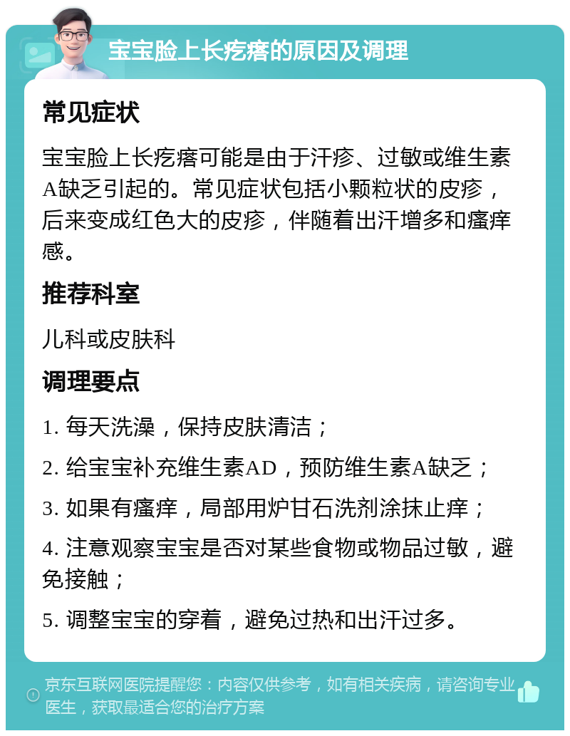 宝宝脸上长疙瘩的原因及调理 常见症状 宝宝脸上长疙瘩可能是由于汗疹、过敏或维生素A缺乏引起的。常见症状包括小颗粒状的皮疹，后来变成红色大的皮疹，伴随着出汗增多和瘙痒感。 推荐科室 儿科或皮肤科 调理要点 1. 每天洗澡，保持皮肤清洁； 2. 给宝宝补充维生素AD，预防维生素A缺乏； 3. 如果有瘙痒，局部用炉甘石洗剂涂抹止痒； 4. 注意观察宝宝是否对某些食物或物品过敏，避免接触； 5. 调整宝宝的穿着，避免过热和出汗过多。