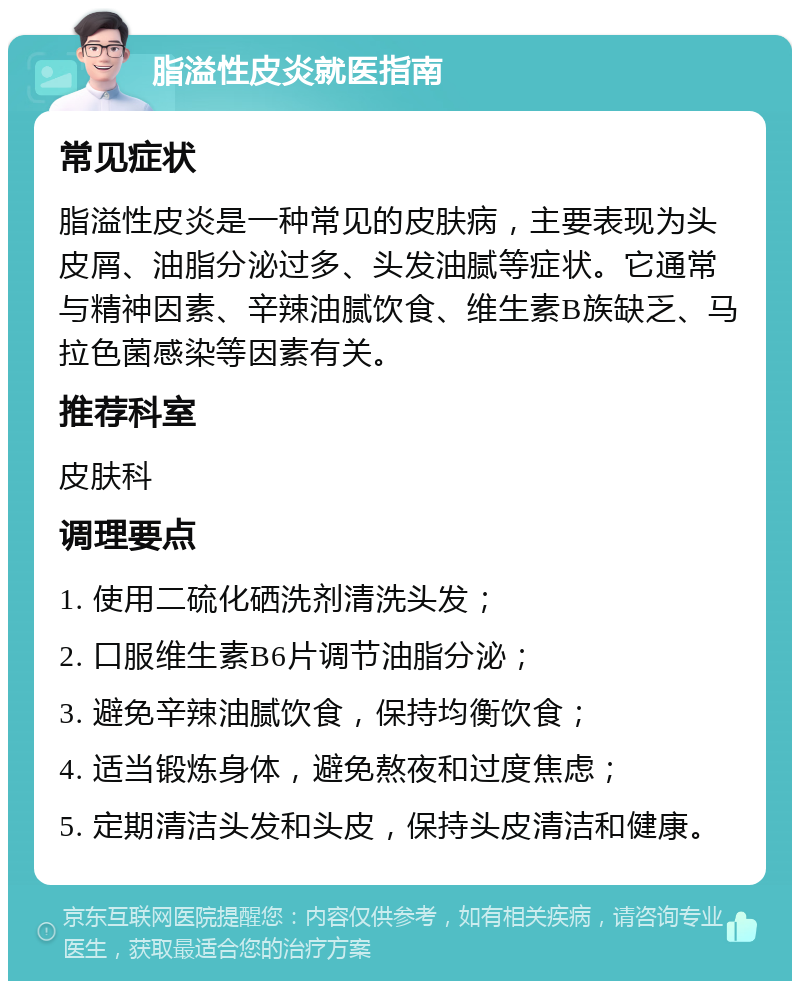 脂溢性皮炎就医指南 常见症状 脂溢性皮炎是一种常见的皮肤病，主要表现为头皮屑、油脂分泌过多、头发油腻等症状。它通常与精神因素、辛辣油腻饮食、维生素B族缺乏、马拉色菌感染等因素有关。 推荐科室 皮肤科 调理要点 1. 使用二硫化硒洗剂清洗头发； 2. 口服维生素B6片调节油脂分泌； 3. 避免辛辣油腻饮食，保持均衡饮食； 4. 适当锻炼身体，避免熬夜和过度焦虑； 5. 定期清洁头发和头皮，保持头皮清洁和健康。