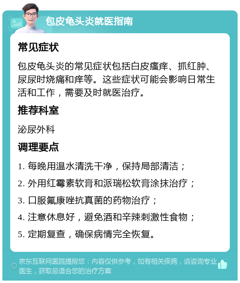 包皮龟头炎就医指南 常见症状 包皮龟头炎的常见症状包括白皮瘙痒、抓红肿、尿尿时烧痛和痒等。这些症状可能会影响日常生活和工作，需要及时就医治疗。 推荐科室 泌尿外科 调理要点 1. 每晚用温水清洗干净，保持局部清洁； 2. 外用红霉素软膏和派瑞松软膏涂抹治疗； 3. 口服氟康唑抗真菌的药物治疗； 4. 注意休息好，避免酒和辛辣刺激性食物； 5. 定期复查，确保病情完全恢复。