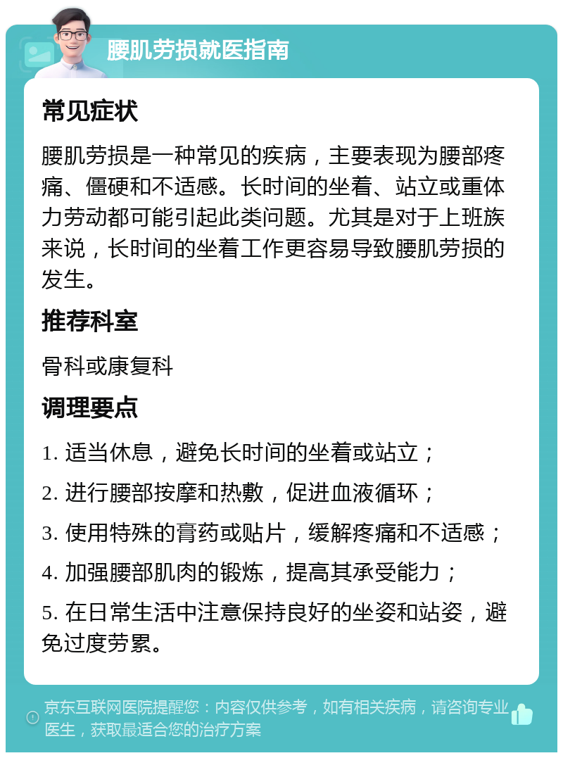 腰肌劳损就医指南 常见症状 腰肌劳损是一种常见的疾病，主要表现为腰部疼痛、僵硬和不适感。长时间的坐着、站立或重体力劳动都可能引起此类问题。尤其是对于上班族来说，长时间的坐着工作更容易导致腰肌劳损的发生。 推荐科室 骨科或康复科 调理要点 1. 适当休息，避免长时间的坐着或站立； 2. 进行腰部按摩和热敷，促进血液循环； 3. 使用特殊的膏药或贴片，缓解疼痛和不适感； 4. 加强腰部肌肉的锻炼，提高其承受能力； 5. 在日常生活中注意保持良好的坐姿和站姿，避免过度劳累。