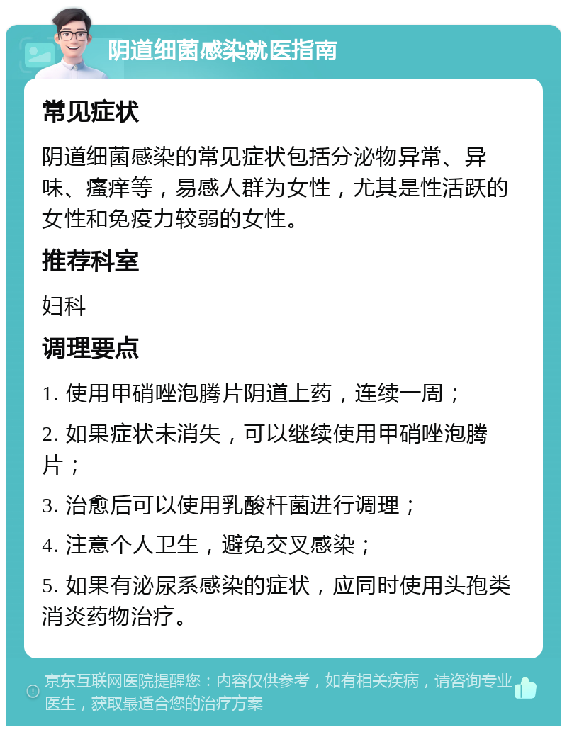 阴道细菌感染就医指南 常见症状 阴道细菌感染的常见症状包括分泌物异常、异味、瘙痒等，易感人群为女性，尤其是性活跃的女性和免疫力较弱的女性。 推荐科室 妇科 调理要点 1. 使用甲硝唑泡腾片阴道上药，连续一周； 2. 如果症状未消失，可以继续使用甲硝唑泡腾片； 3. 治愈后可以使用乳酸杆菌进行调理； 4. 注意个人卫生，避免交叉感染； 5. 如果有泌尿系感染的症状，应同时使用头孢类消炎药物治疗。