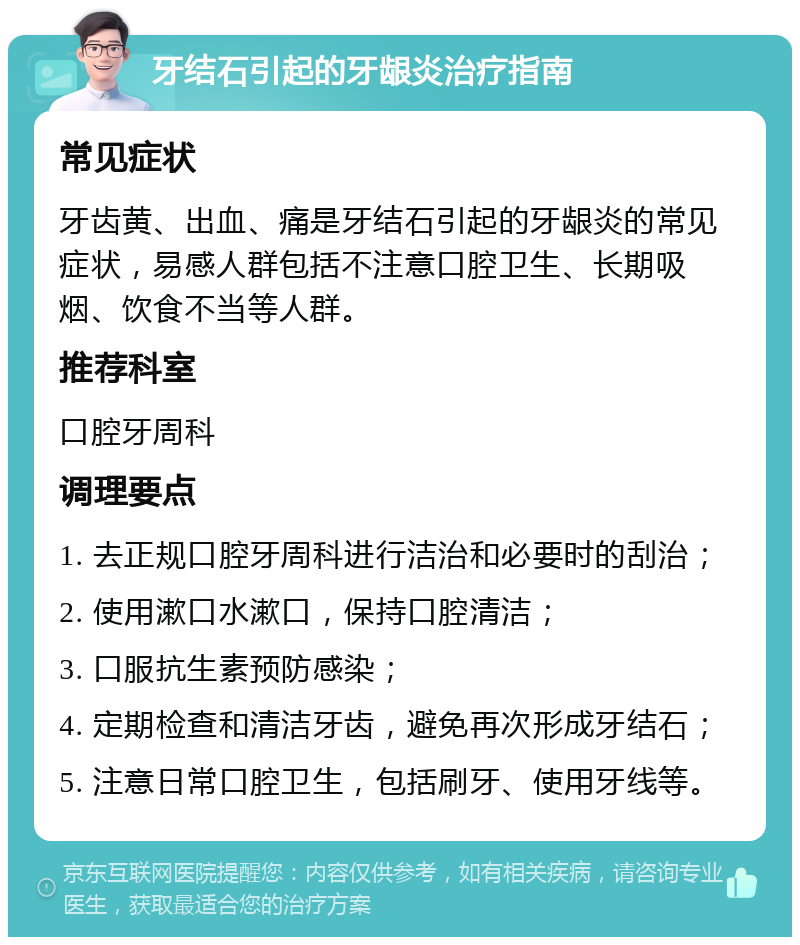 牙结石引起的牙龈炎治疗指南 常见症状 牙齿黄、出血、痛是牙结石引起的牙龈炎的常见症状，易感人群包括不注意口腔卫生、长期吸烟、饮食不当等人群。 推荐科室 口腔牙周科 调理要点 1. 去正规口腔牙周科进行洁治和必要时的刮治； 2. 使用漱口水漱口，保持口腔清洁； 3. 口服抗生素预防感染； 4. 定期检查和清洁牙齿，避免再次形成牙结石； 5. 注意日常口腔卫生，包括刷牙、使用牙线等。