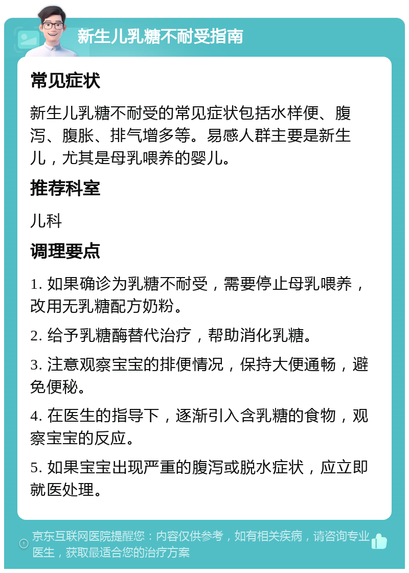 新生儿乳糖不耐受指南 常见症状 新生儿乳糖不耐受的常见症状包括水样便、腹泻、腹胀、排气增多等。易感人群主要是新生儿，尤其是母乳喂养的婴儿。 推荐科室 儿科 调理要点 1. 如果确诊为乳糖不耐受，需要停止母乳喂养，改用无乳糖配方奶粉。 2. 给予乳糖酶替代治疗，帮助消化乳糖。 3. 注意观察宝宝的排便情况，保持大便通畅，避免便秘。 4. 在医生的指导下，逐渐引入含乳糖的食物，观察宝宝的反应。 5. 如果宝宝出现严重的腹泻或脱水症状，应立即就医处理。