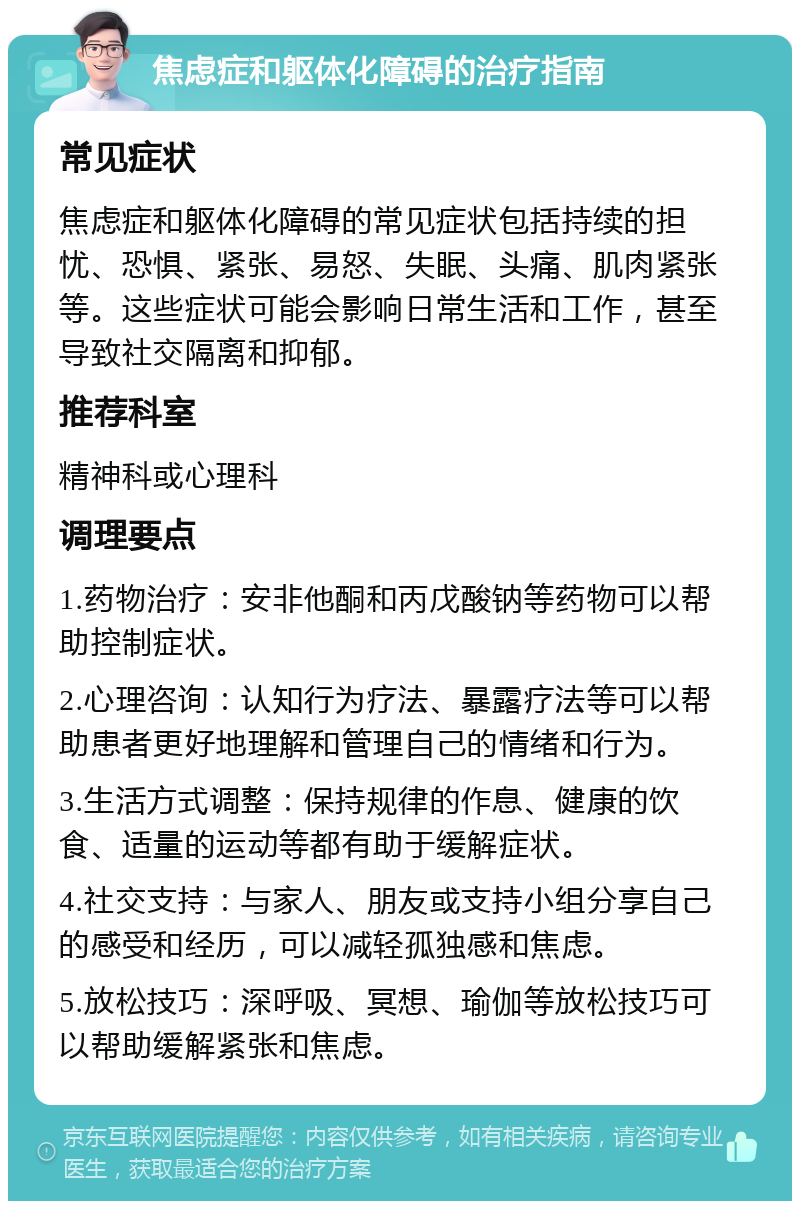 焦虑症和躯体化障碍的治疗指南 常见症状 焦虑症和躯体化障碍的常见症状包括持续的担忧、恐惧、紧张、易怒、失眠、头痛、肌肉紧张等。这些症状可能会影响日常生活和工作，甚至导致社交隔离和抑郁。 推荐科室 精神科或心理科 调理要点 1.药物治疗：安非他酮和丙戊酸钠等药物可以帮助控制症状。 2.心理咨询：认知行为疗法、暴露疗法等可以帮助患者更好地理解和管理自己的情绪和行为。 3.生活方式调整：保持规律的作息、健康的饮食、适量的运动等都有助于缓解症状。 4.社交支持：与家人、朋友或支持小组分享自己的感受和经历，可以减轻孤独感和焦虑。 5.放松技巧：深呼吸、冥想、瑜伽等放松技巧可以帮助缓解紧张和焦虑。