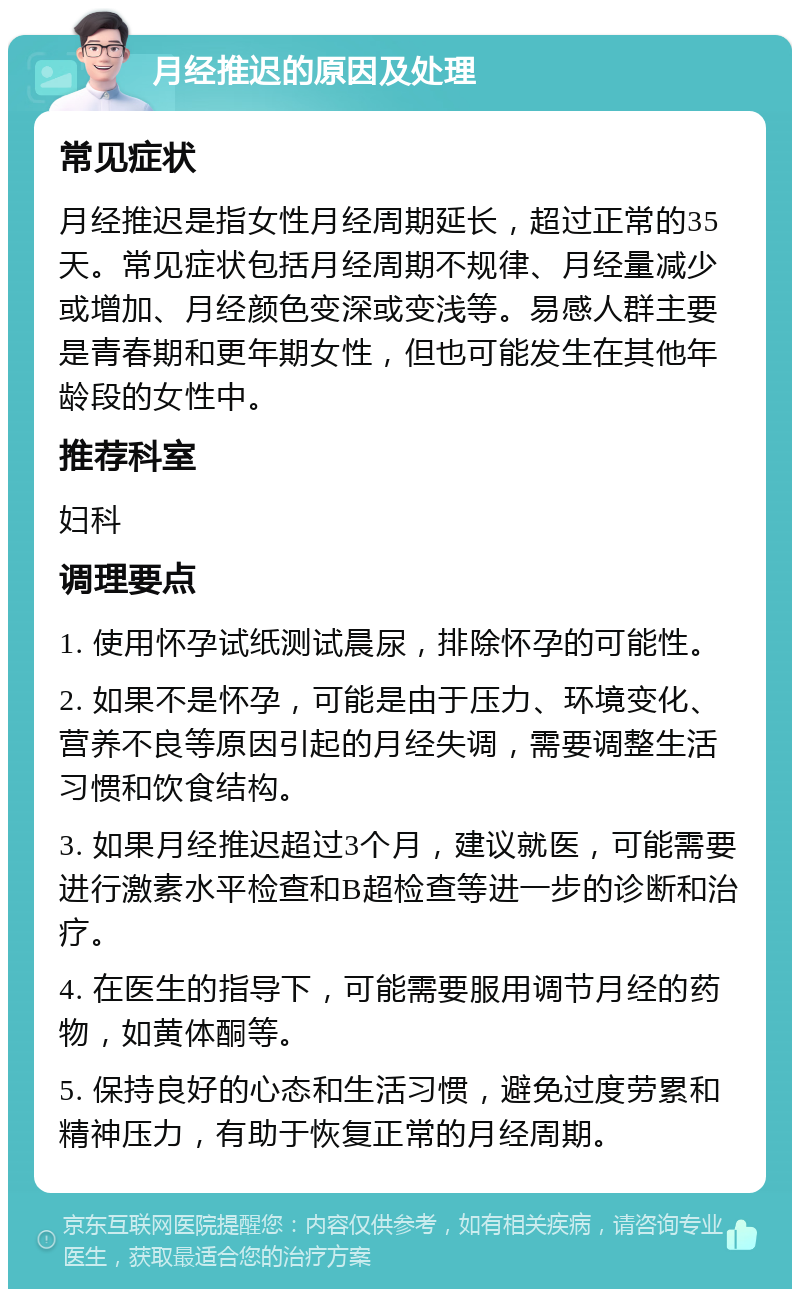 月经推迟的原因及处理 常见症状 月经推迟是指女性月经周期延长，超过正常的35天。常见症状包括月经周期不规律、月经量减少或增加、月经颜色变深或变浅等。易感人群主要是青春期和更年期女性，但也可能发生在其他年龄段的女性中。 推荐科室 妇科 调理要点 1. 使用怀孕试纸测试晨尿，排除怀孕的可能性。 2. 如果不是怀孕，可能是由于压力、环境变化、营养不良等原因引起的月经失调，需要调整生活习惯和饮食结构。 3. 如果月经推迟超过3个月，建议就医，可能需要进行激素水平检查和B超检查等进一步的诊断和治疗。 4. 在医生的指导下，可能需要服用调节月经的药物，如黄体酮等。 5. 保持良好的心态和生活习惯，避免过度劳累和精神压力，有助于恢复正常的月经周期。