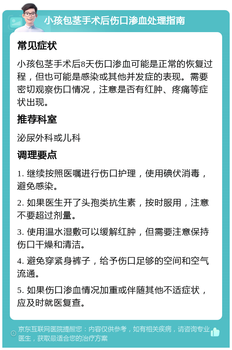 小孩包茎手术后伤口渗血处理指南 常见症状 小孩包茎手术后8天伤口渗血可能是正常的恢复过程，但也可能是感染或其他并发症的表现。需要密切观察伤口情况，注意是否有红肿、疼痛等症状出现。 推荐科室 泌尿外科或儿科 调理要点 1. 继续按照医嘱进行伤口护理，使用碘伏消毒，避免感染。 2. 如果医生开了头孢类抗生素，按时服用，注意不要超过剂量。 3. 使用温水湿敷可以缓解红肿，但需要注意保持伤口干燥和清洁。 4. 避免穿紧身裤子，给予伤口足够的空间和空气流通。 5. 如果伤口渗血情况加重或伴随其他不适症状，应及时就医复查。