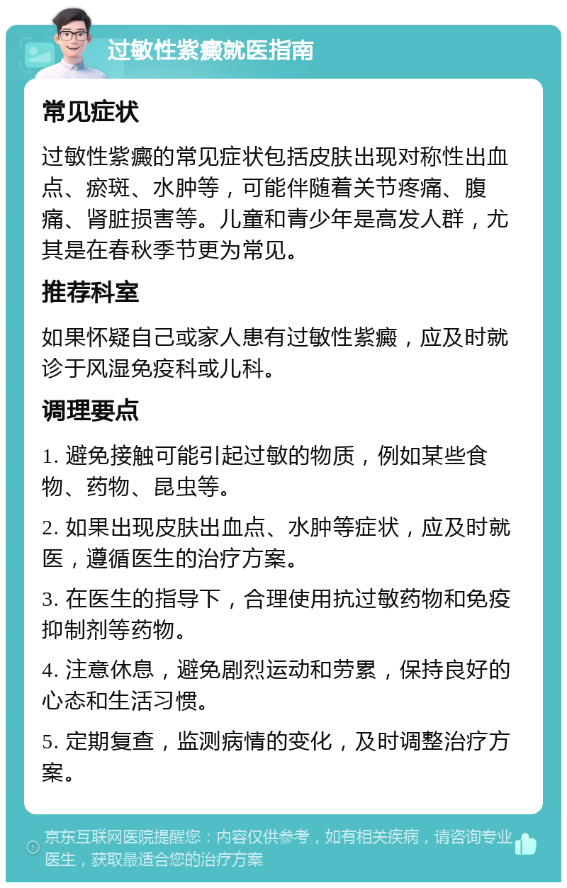 过敏性紫癜就医指南 常见症状 过敏性紫癜的常见症状包括皮肤出现对称性出血点、瘀斑、水肿等，可能伴随着关节疼痛、腹痛、肾脏损害等。儿童和青少年是高发人群，尤其是在春秋季节更为常见。 推荐科室 如果怀疑自己或家人患有过敏性紫癜，应及时就诊于风湿免疫科或儿科。 调理要点 1. 避免接触可能引起过敏的物质，例如某些食物、药物、昆虫等。 2. 如果出现皮肤出血点、水肿等症状，应及时就医，遵循医生的治疗方案。 3. 在医生的指导下，合理使用抗过敏药物和免疫抑制剂等药物。 4. 注意休息，避免剧烈运动和劳累，保持良好的心态和生活习惯。 5. 定期复查，监测病情的变化，及时调整治疗方案。