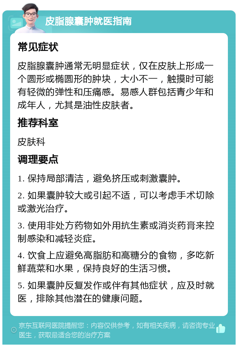 皮脂腺囊肿就医指南 常见症状 皮脂腺囊肿通常无明显症状，仅在皮肤上形成一个圆形或椭圆形的肿块，大小不一，触摸时可能有轻微的弹性和压痛感。易感人群包括青少年和成年人，尤其是油性皮肤者。 推荐科室 皮肤科 调理要点 1. 保持局部清洁，避免挤压或刺激囊肿。 2. 如果囊肿较大或引起不适，可以考虑手术切除或激光治疗。 3. 使用非处方药物如外用抗生素或消炎药膏来控制感染和减轻炎症。 4. 饮食上应避免高脂肪和高糖分的食物，多吃新鲜蔬菜和水果，保持良好的生活习惯。 5. 如果囊肿反复发作或伴有其他症状，应及时就医，排除其他潜在的健康问题。