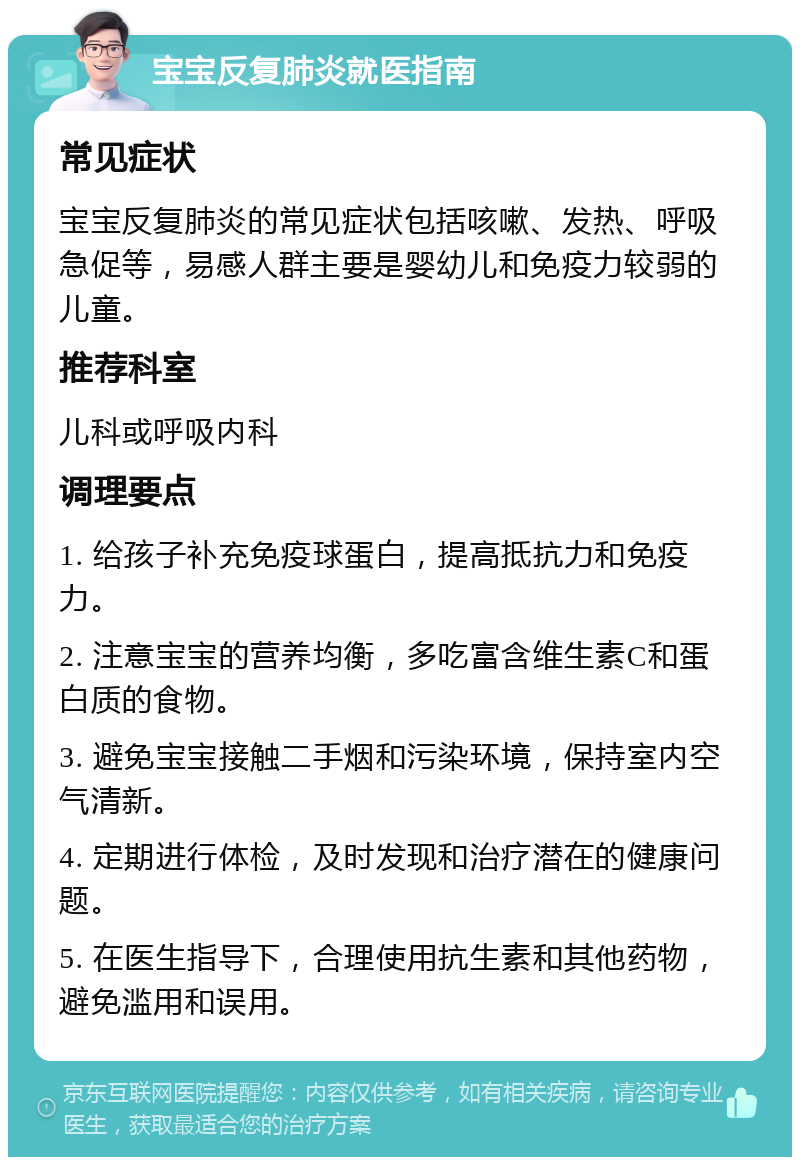 宝宝反复肺炎就医指南 常见症状 宝宝反复肺炎的常见症状包括咳嗽、发热、呼吸急促等，易感人群主要是婴幼儿和免疫力较弱的儿童。 推荐科室 儿科或呼吸内科 调理要点 1. 给孩子补充免疫球蛋白，提高抵抗力和免疫力。 2. 注意宝宝的营养均衡，多吃富含维生素C和蛋白质的食物。 3. 避免宝宝接触二手烟和污染环境，保持室内空气清新。 4. 定期进行体检，及时发现和治疗潜在的健康问题。 5. 在医生指导下，合理使用抗生素和其他药物，避免滥用和误用。