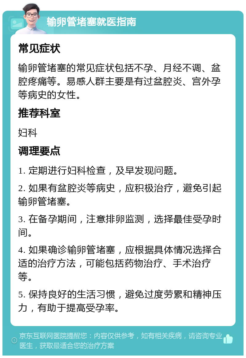 输卵管堵塞就医指南 常见症状 输卵管堵塞的常见症状包括不孕、月经不调、盆腔疼痛等。易感人群主要是有过盆腔炎、宫外孕等病史的女性。 推荐科室 妇科 调理要点 1. 定期进行妇科检查，及早发现问题。 2. 如果有盆腔炎等病史，应积极治疗，避免引起输卵管堵塞。 3. 在备孕期间，注意排卵监测，选择最佳受孕时间。 4. 如果确诊输卵管堵塞，应根据具体情况选择合适的治疗方法，可能包括药物治疗、手术治疗等。 5. 保持良好的生活习惯，避免过度劳累和精神压力，有助于提高受孕率。