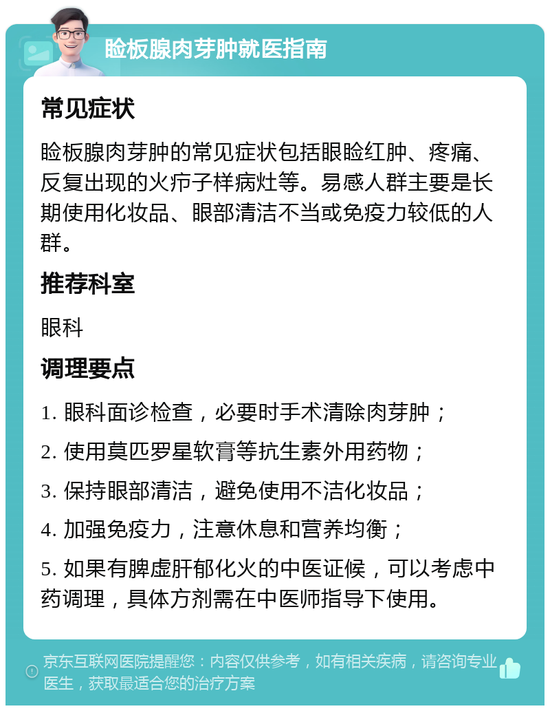 睑板腺肉芽肿就医指南 常见症状 睑板腺肉芽肿的常见症状包括眼睑红肿、疼痛、反复出现的火疖子样病灶等。易感人群主要是长期使用化妆品、眼部清洁不当或免疫力较低的人群。 推荐科室 眼科 调理要点 1. 眼科面诊检查，必要时手术清除肉芽肿； 2. 使用莫匹罗星软膏等抗生素外用药物； 3. 保持眼部清洁，避免使用不洁化妆品； 4. 加强免疫力，注意休息和营养均衡； 5. 如果有脾虚肝郁化火的中医证候，可以考虑中药调理，具体方剂需在中医师指导下使用。