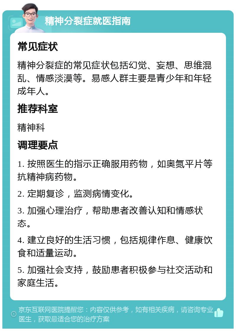 精神分裂症就医指南 常见症状 精神分裂症的常见症状包括幻觉、妄想、思维混乱、情感淡漠等。易感人群主要是青少年和年轻成年人。 推荐科室 精神科 调理要点 1. 按照医生的指示正确服用药物，如奥氮平片等抗精神病药物。 2. 定期复诊，监测病情变化。 3. 加强心理治疗，帮助患者改善认知和情感状态。 4. 建立良好的生活习惯，包括规律作息、健康饮食和适量运动。 5. 加强社会支持，鼓励患者积极参与社交活动和家庭生活。