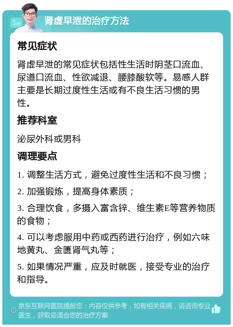 肾虚早泄的治疗方法 常见症状 肾虚早泄的常见症状包括性生活时阴茎口流血、尿道口流血、性欲减退、腰膝酸软等。易感人群主要是长期过度性生活或有不良生活习惯的男性。 推荐科室 泌尿外科或男科 调理要点 1. 调整生活方式，避免过度性生活和不良习惯； 2. 加强锻炼，提高身体素质； 3. 合理饮食，多摄入富含锌、维生素E等营养物质的食物； 4. 可以考虑服用中药或西药进行治疗，例如六味地黄丸、金匮肾气丸等； 5. 如果情况严重，应及时就医，接受专业的治疗和指导。