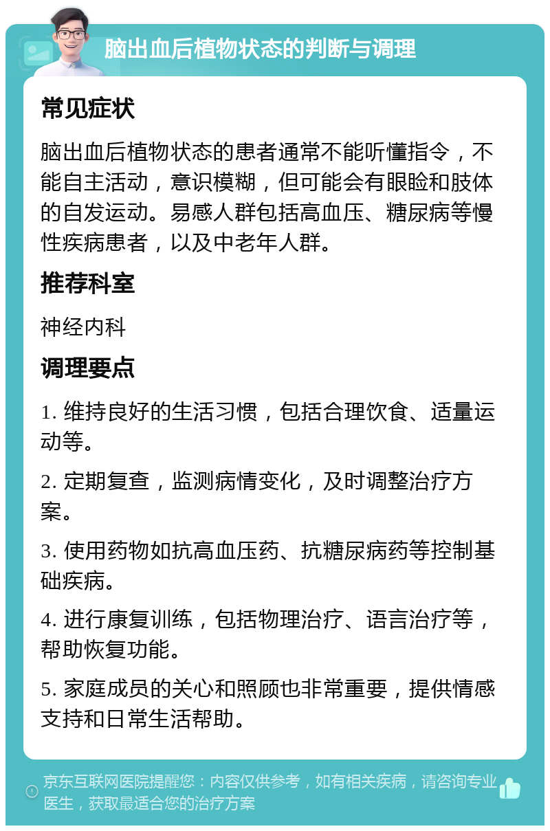 脑出血后植物状态的判断与调理 常见症状 脑出血后植物状态的患者通常不能听懂指令，不能自主活动，意识模糊，但可能会有眼睑和肢体的自发运动。易感人群包括高血压、糖尿病等慢性疾病患者，以及中老年人群。 推荐科室 神经内科 调理要点 1. 维持良好的生活习惯，包括合理饮食、适量运动等。 2. 定期复查，监测病情变化，及时调整治疗方案。 3. 使用药物如抗高血压药、抗糖尿病药等控制基础疾病。 4. 进行康复训练，包括物理治疗、语言治疗等，帮助恢复功能。 5. 家庭成员的关心和照顾也非常重要，提供情感支持和日常生活帮助。