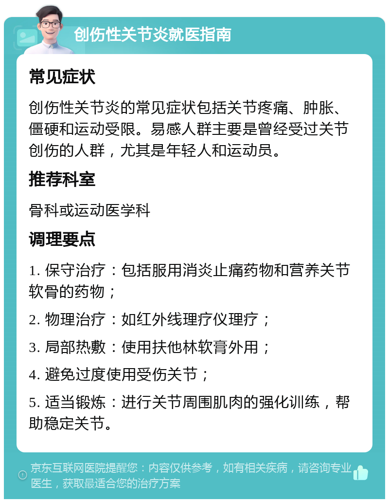 创伤性关节炎就医指南 常见症状 创伤性关节炎的常见症状包括关节疼痛、肿胀、僵硬和运动受限。易感人群主要是曾经受过关节创伤的人群，尤其是年轻人和运动员。 推荐科室 骨科或运动医学科 调理要点 1. 保守治疗：包括服用消炎止痛药物和营养关节软骨的药物； 2. 物理治疗：如红外线理疗仪理疗； 3. 局部热敷：使用扶他林软膏外用； 4. 避免过度使用受伤关节； 5. 适当锻炼：进行关节周围肌肉的强化训练，帮助稳定关节。