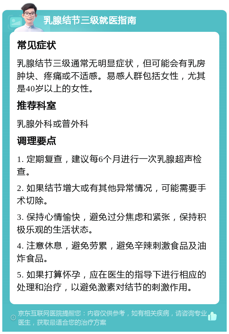 乳腺结节三级就医指南 常见症状 乳腺结节三级通常无明显症状，但可能会有乳房肿块、疼痛或不适感。易感人群包括女性，尤其是40岁以上的女性。 推荐科室 乳腺外科或普外科 调理要点 1. 定期复查，建议每6个月进行一次乳腺超声检查。 2. 如果结节增大或有其他异常情况，可能需要手术切除。 3. 保持心情愉快，避免过分焦虑和紧张，保持积极乐观的生活状态。 4. 注意休息，避免劳累，避免辛辣刺激食品及油炸食品。 5. 如果打算怀孕，应在医生的指导下进行相应的处理和治疗，以避免激素对结节的刺激作用。