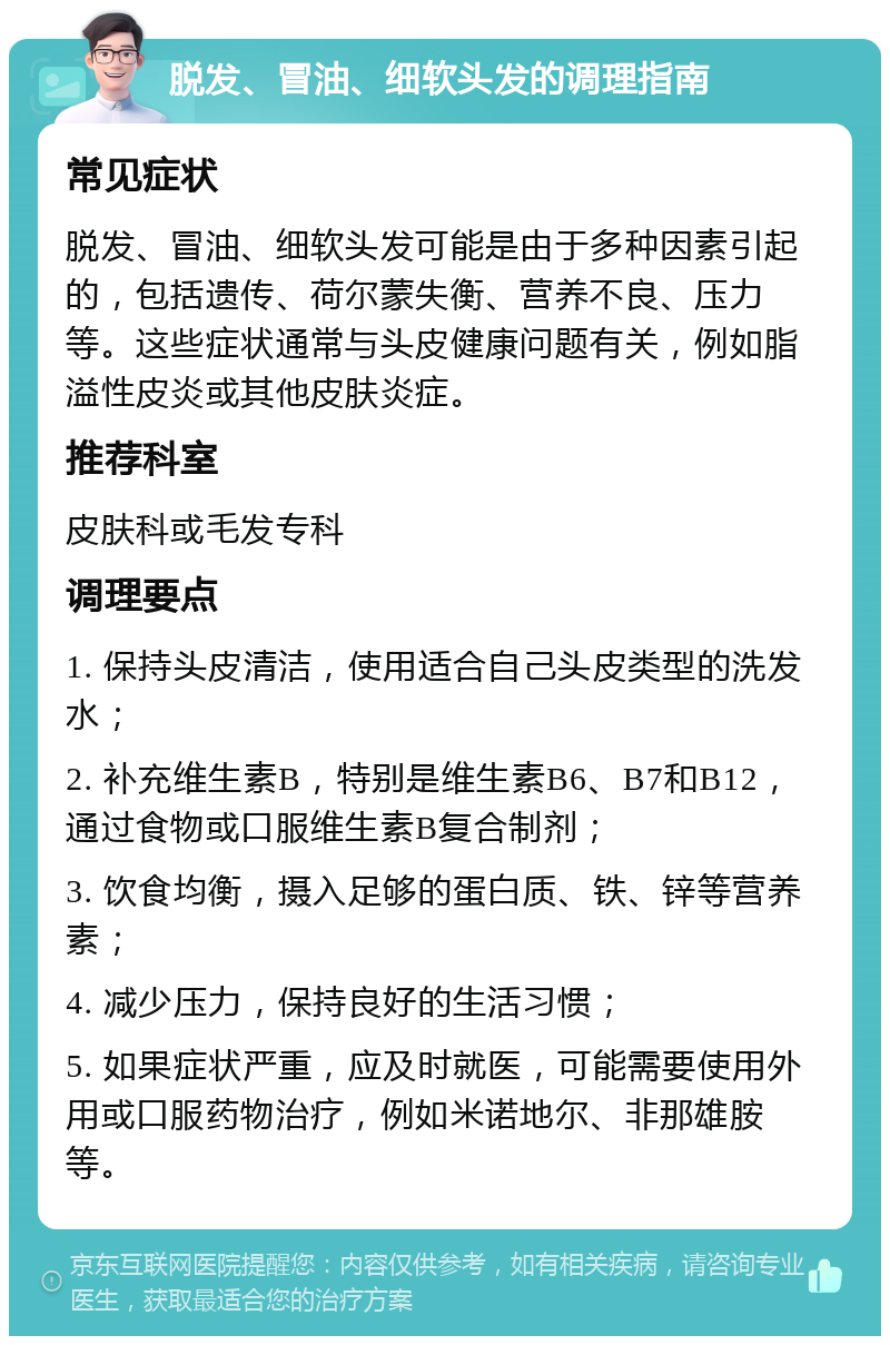 脱发、冒油、细软头发的调理指南 常见症状 脱发、冒油、细软头发可能是由于多种因素引起的，包括遗传、荷尔蒙失衡、营养不良、压力等。这些症状通常与头皮健康问题有关，例如脂溢性皮炎或其他皮肤炎症。 推荐科室 皮肤科或毛发专科 调理要点 1. 保持头皮清洁，使用适合自己头皮类型的洗发水； 2. 补充维生素B，特别是维生素B6、B7和B12，通过食物或口服维生素B复合制剂； 3. 饮食均衡，摄入足够的蛋白质、铁、锌等营养素； 4. 减少压力，保持良好的生活习惯； 5. 如果症状严重，应及时就医，可能需要使用外用或口服药物治疗，例如米诺地尔、非那雄胺等。