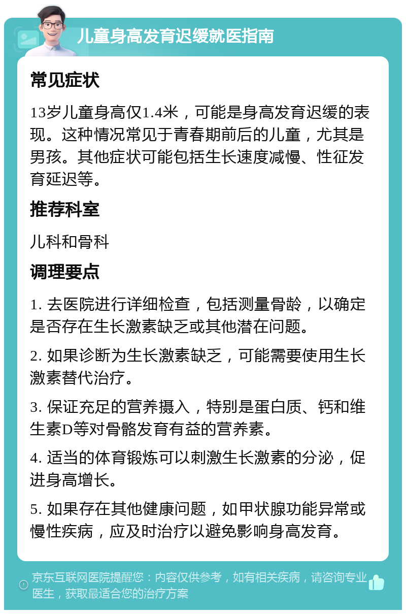 儿童身高发育迟缓就医指南 常见症状 13岁儿童身高仅1.4米，可能是身高发育迟缓的表现。这种情况常见于青春期前后的儿童，尤其是男孩。其他症状可能包括生长速度减慢、性征发育延迟等。 推荐科室 儿科和骨科 调理要点 1. 去医院进行详细检查，包括测量骨龄，以确定是否存在生长激素缺乏或其他潜在问题。 2. 如果诊断为生长激素缺乏，可能需要使用生长激素替代治疗。 3. 保证充足的营养摄入，特别是蛋白质、钙和维生素D等对骨骼发育有益的营养素。 4. 适当的体育锻炼可以刺激生长激素的分泌，促进身高增长。 5. 如果存在其他健康问题，如甲状腺功能异常或慢性疾病，应及时治疗以避免影响身高发育。