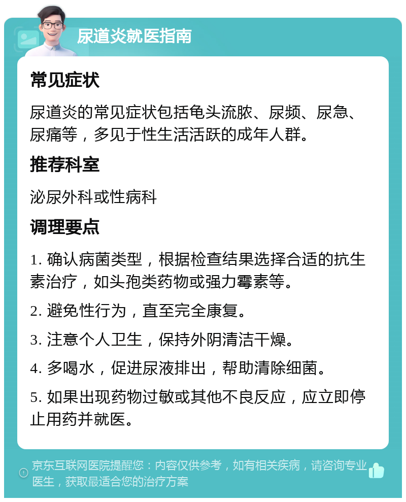 尿道炎就医指南 常见症状 尿道炎的常见症状包括龟头流脓、尿频、尿急、尿痛等，多见于性生活活跃的成年人群。 推荐科室 泌尿外科或性病科 调理要点 1. 确认病菌类型，根据检查结果选择合适的抗生素治疗，如头孢类药物或强力霉素等。 2. 避免性行为，直至完全康复。 3. 注意个人卫生，保持外阴清洁干燥。 4. 多喝水，促进尿液排出，帮助清除细菌。 5. 如果出现药物过敏或其他不良反应，应立即停止用药并就医。