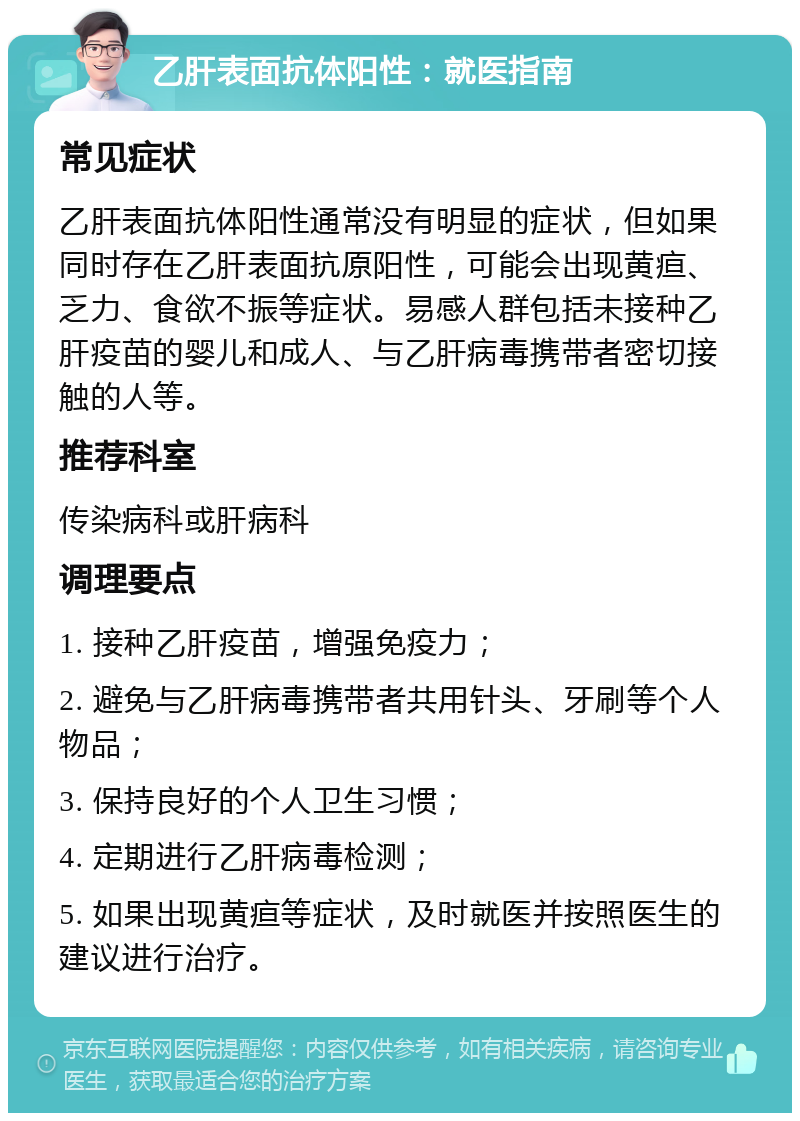 乙肝表面抗体阳性：就医指南 常见症状 乙肝表面抗体阳性通常没有明显的症状，但如果同时存在乙肝表面抗原阳性，可能会出现黄疸、乏力、食欲不振等症状。易感人群包括未接种乙肝疫苗的婴儿和成人、与乙肝病毒携带者密切接触的人等。 推荐科室 传染病科或肝病科 调理要点 1. 接种乙肝疫苗，增强免疫力； 2. 避免与乙肝病毒携带者共用针头、牙刷等个人物品； 3. 保持良好的个人卫生习惯； 4. 定期进行乙肝病毒检测； 5. 如果出现黄疸等症状，及时就医并按照医生的建议进行治疗。