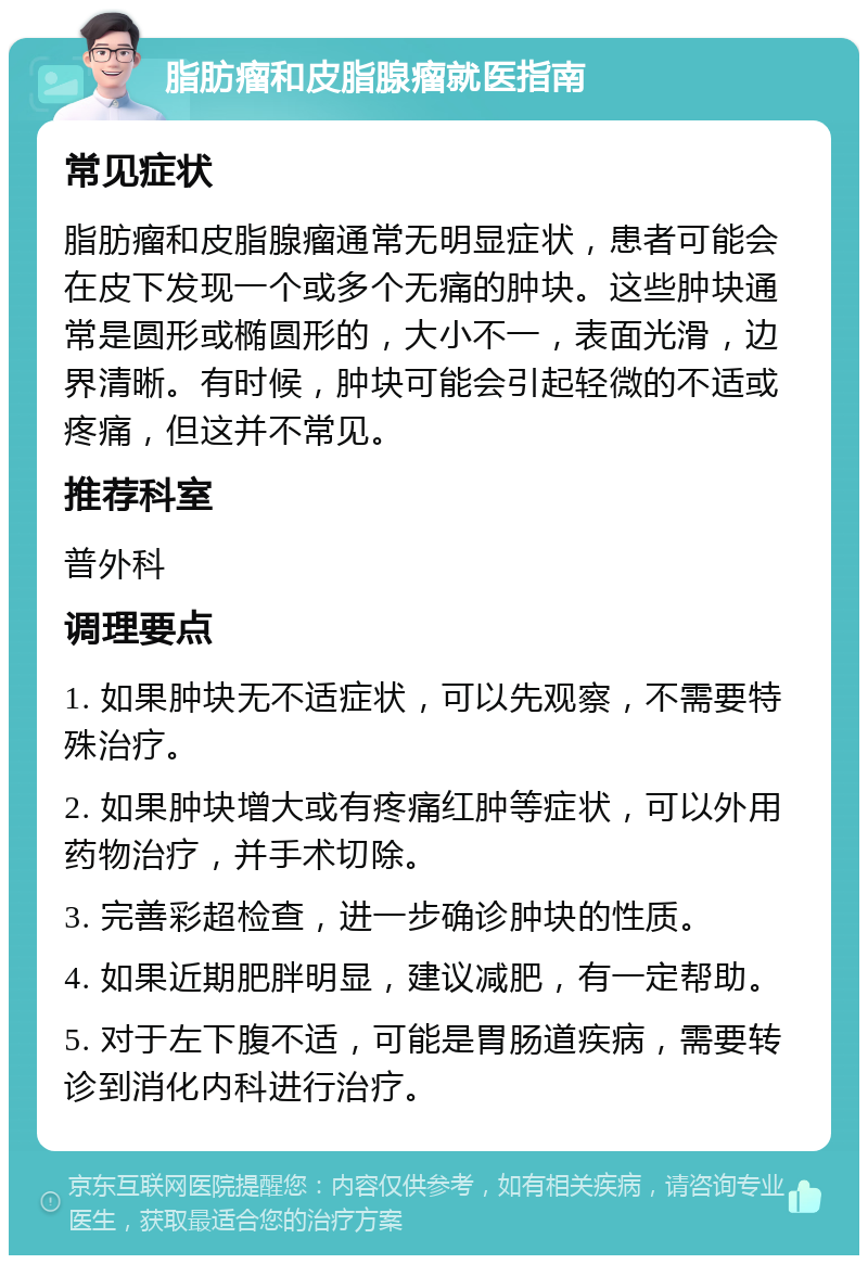 脂肪瘤和皮脂腺瘤就医指南 常见症状 脂肪瘤和皮脂腺瘤通常无明显症状，患者可能会在皮下发现一个或多个无痛的肿块。这些肿块通常是圆形或椭圆形的，大小不一，表面光滑，边界清晰。有时候，肿块可能会引起轻微的不适或疼痛，但这并不常见。 推荐科室 普外科 调理要点 1. 如果肿块无不适症状，可以先观察，不需要特殊治疗。 2. 如果肿块增大或有疼痛红肿等症状，可以外用药物治疗，并手术切除。 3. 完善彩超检查，进一步确诊肿块的性质。 4. 如果近期肥胖明显，建议减肥，有一定帮助。 5. 对于左下腹不适，可能是胃肠道疾病，需要转诊到消化内科进行治疗。