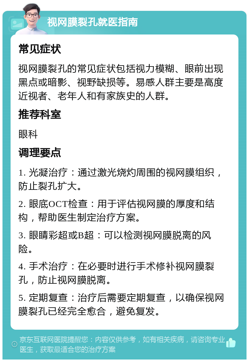 视网膜裂孔就医指南 常见症状 视网膜裂孔的常见症状包括视力模糊、眼前出现黑点或暗影、视野缺损等。易感人群主要是高度近视者、老年人和有家族史的人群。 推荐科室 眼科 调理要点 1. 光凝治疗：通过激光烧灼周围的视网膜组织，防止裂孔扩大。 2. 眼底OCT检查：用于评估视网膜的厚度和结构，帮助医生制定治疗方案。 3. 眼睛彩超或B超：可以检测视网膜脱离的风险。 4. 手术治疗：在必要时进行手术修补视网膜裂孔，防止视网膜脱离。 5. 定期复查：治疗后需要定期复查，以确保视网膜裂孔已经完全愈合，避免复发。