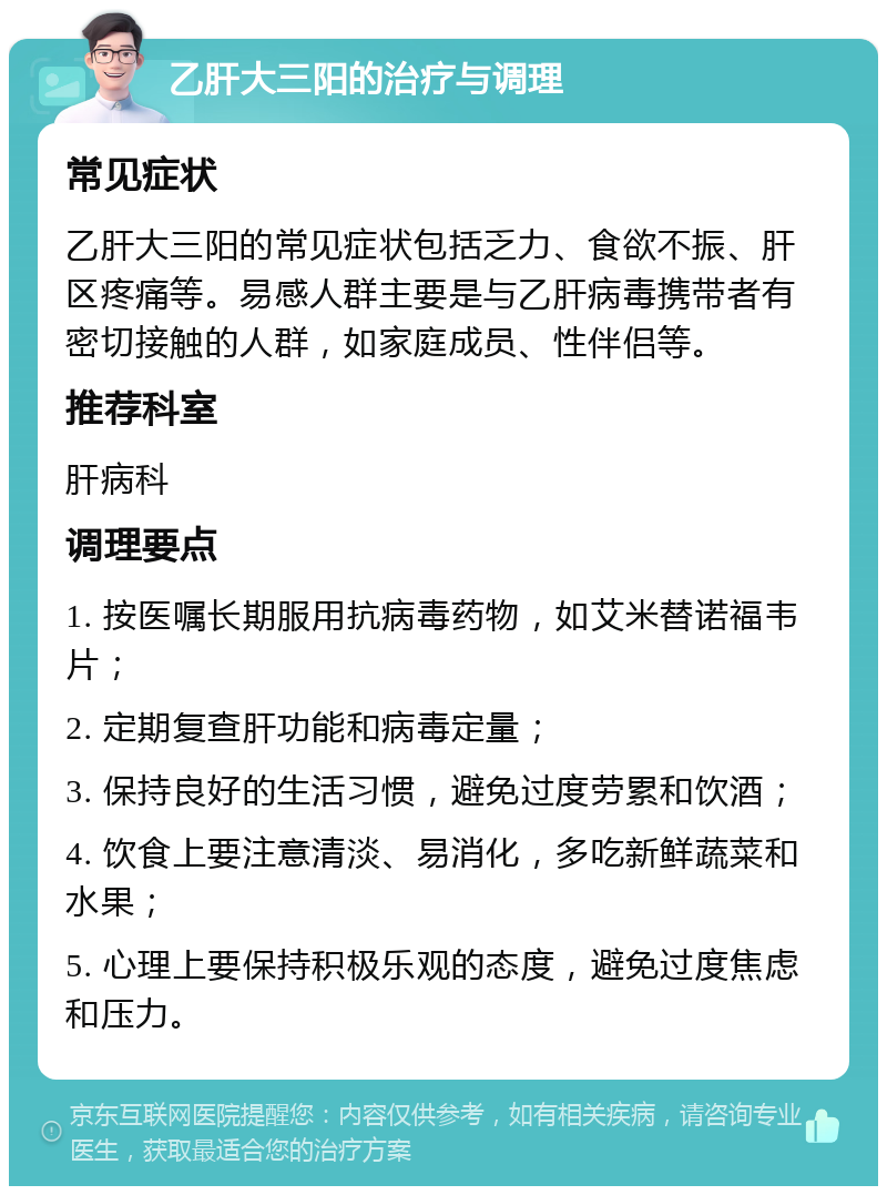 乙肝大三阳的治疗与调理 常见症状 乙肝大三阳的常见症状包括乏力、食欲不振、肝区疼痛等。易感人群主要是与乙肝病毒携带者有密切接触的人群，如家庭成员、性伴侣等。 推荐科室 肝病科 调理要点 1. 按医嘱长期服用抗病毒药物，如艾米替诺福韦片； 2. 定期复查肝功能和病毒定量； 3. 保持良好的生活习惯，避免过度劳累和饮酒； 4. 饮食上要注意清淡、易消化，多吃新鲜蔬菜和水果； 5. 心理上要保持积极乐观的态度，避免过度焦虑和压力。