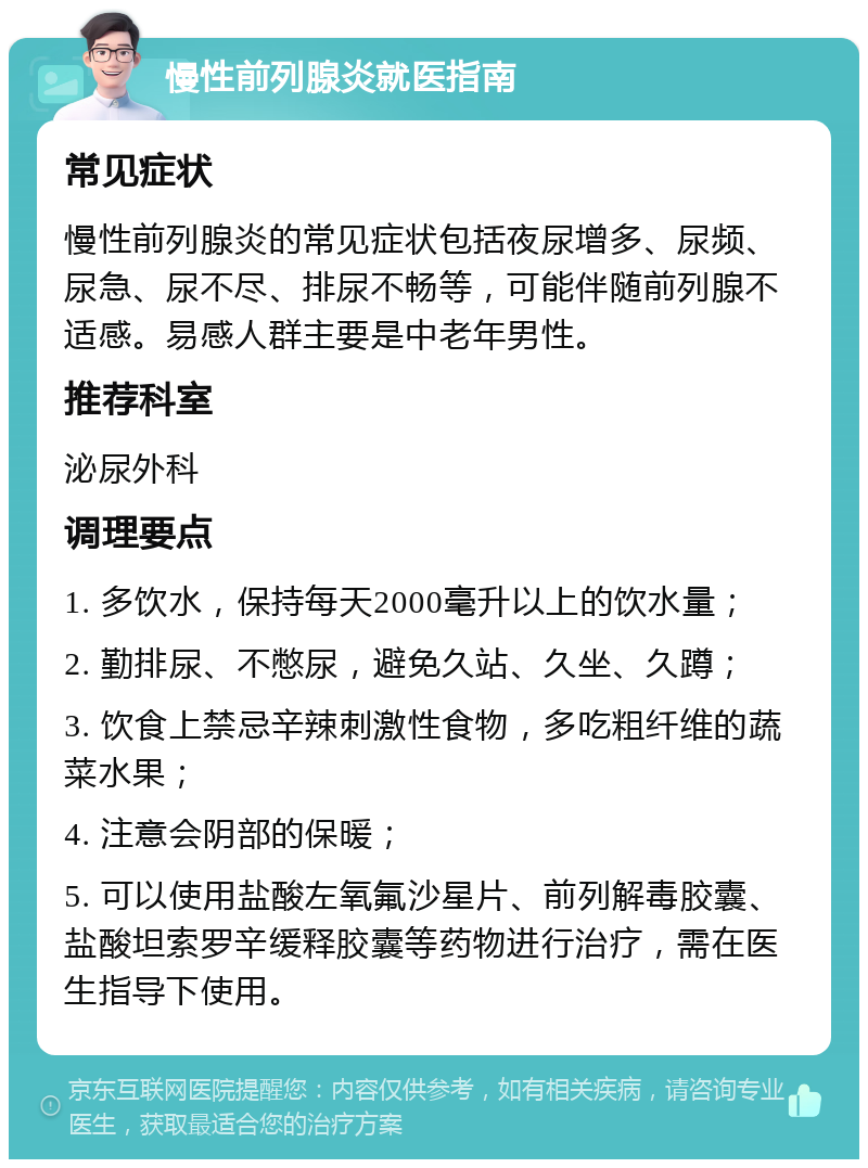 慢性前列腺炎就医指南 常见症状 慢性前列腺炎的常见症状包括夜尿增多、尿频、尿急、尿不尽、排尿不畅等，可能伴随前列腺不适感。易感人群主要是中老年男性。 推荐科室 泌尿外科 调理要点 1. 多饮水，保持每天2000毫升以上的饮水量； 2. 勤排尿、不憋尿，避免久站、久坐、久蹲； 3. 饮食上禁忌辛辣刺激性食物，多吃粗纤维的蔬菜水果； 4. 注意会阴部的保暖； 5. 可以使用盐酸左氧氟沙星片、前列解毒胶囊、盐酸坦索罗辛缓释胶囊等药物进行治疗，需在医生指导下使用。