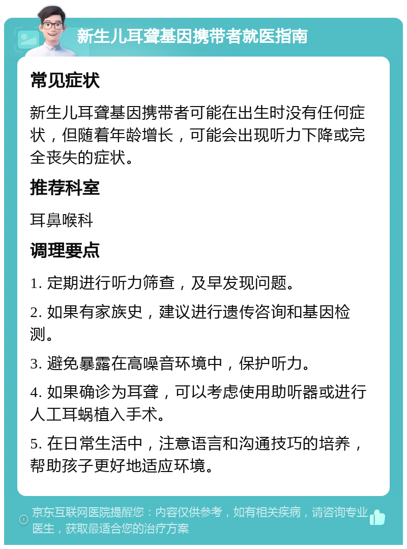 新生儿耳聋基因携带者就医指南 常见症状 新生儿耳聋基因携带者可能在出生时没有任何症状，但随着年龄增长，可能会出现听力下降或完全丧失的症状。 推荐科室 耳鼻喉科 调理要点 1. 定期进行听力筛查，及早发现问题。 2. 如果有家族史，建议进行遗传咨询和基因检测。 3. 避免暴露在高噪音环境中，保护听力。 4. 如果确诊为耳聋，可以考虑使用助听器或进行人工耳蜗植入手术。 5. 在日常生活中，注意语言和沟通技巧的培养，帮助孩子更好地适应环境。