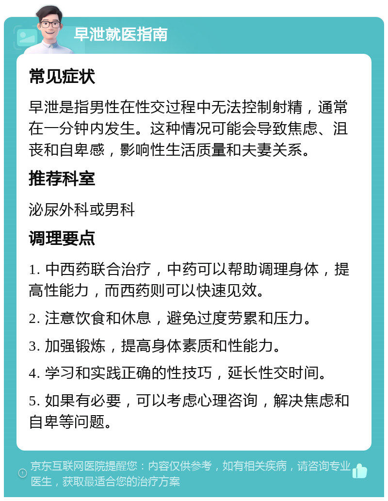 早泄就医指南 常见症状 早泄是指男性在性交过程中无法控制射精，通常在一分钟内发生。这种情况可能会导致焦虑、沮丧和自卑感，影响性生活质量和夫妻关系。 推荐科室 泌尿外科或男科 调理要点 1. 中西药联合治疗，中药可以帮助调理身体，提高性能力，而西药则可以快速见效。 2. 注意饮食和休息，避免过度劳累和压力。 3. 加强锻炼，提高身体素质和性能力。 4. 学习和实践正确的性技巧，延长性交时间。 5. 如果有必要，可以考虑心理咨询，解决焦虑和自卑等问题。