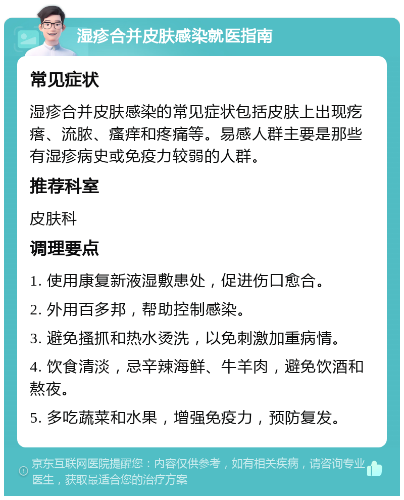 湿疹合并皮肤感染就医指南 常见症状 湿疹合并皮肤感染的常见症状包括皮肤上出现疙瘩、流脓、瘙痒和疼痛等。易感人群主要是那些有湿疹病史或免疫力较弱的人群。 推荐科室 皮肤科 调理要点 1. 使用康复新液湿敷患处，促进伤口愈合。 2. 外用百多邦，帮助控制感染。 3. 避免搔抓和热水烫洗，以免刺激加重病情。 4. 饮食清淡，忌辛辣海鲜、牛羊肉，避免饮酒和熬夜。 5. 多吃蔬菜和水果，增强免疫力，预防复发。