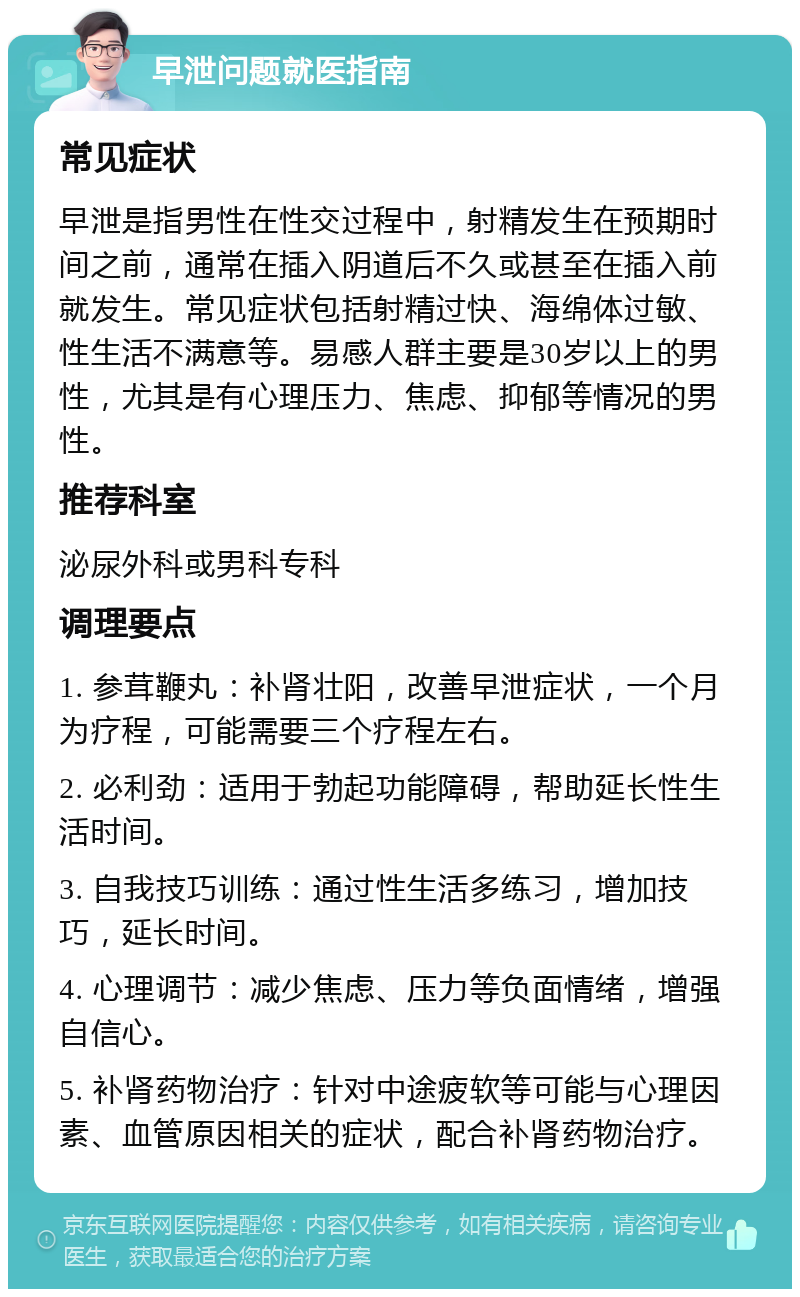 早泄问题就医指南 常见症状 早泄是指男性在性交过程中，射精发生在预期时间之前，通常在插入阴道后不久或甚至在插入前就发生。常见症状包括射精过快、海绵体过敏、性生活不满意等。易感人群主要是30岁以上的男性，尤其是有心理压力、焦虑、抑郁等情况的男性。 推荐科室 泌尿外科或男科专科 调理要点 1. 参茸鞭丸：补肾壮阳，改善早泄症状，一个月为疗程，可能需要三个疗程左右。 2. 必利劲：适用于勃起功能障碍，帮助延长性生活时间。 3. 自我技巧训练：通过性生活多练习，增加技巧，延长时间。 4. 心理调节：减少焦虑、压力等负面情绪，增强自信心。 5. 补肾药物治疗：针对中途疲软等可能与心理因素、血管原因相关的症状，配合补肾药物治疗。