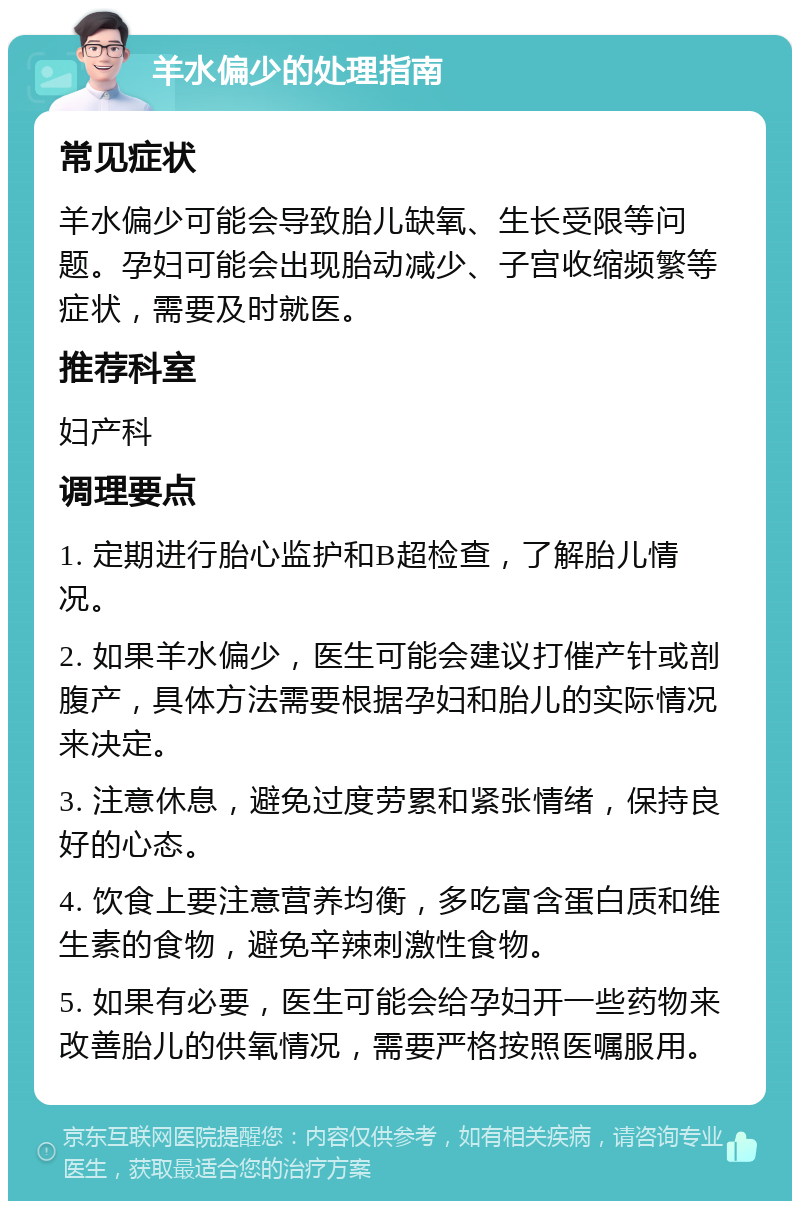 羊水偏少的处理指南 常见症状 羊水偏少可能会导致胎儿缺氧、生长受限等问题。孕妇可能会出现胎动减少、子宫收缩频繁等症状，需要及时就医。 推荐科室 妇产科 调理要点 1. 定期进行胎心监护和B超检查，了解胎儿情况。 2. 如果羊水偏少，医生可能会建议打催产针或剖腹产，具体方法需要根据孕妇和胎儿的实际情况来决定。 3. 注意休息，避免过度劳累和紧张情绪，保持良好的心态。 4. 饮食上要注意营养均衡，多吃富含蛋白质和维生素的食物，避免辛辣刺激性食物。 5. 如果有必要，医生可能会给孕妇开一些药物来改善胎儿的供氧情况，需要严格按照医嘱服用。