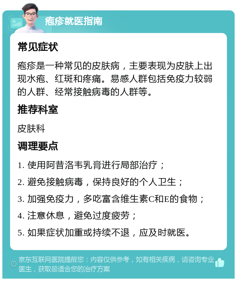 疱疹就医指南 常见症状 疱疹是一种常见的皮肤病，主要表现为皮肤上出现水疱、红斑和疼痛。易感人群包括免疫力较弱的人群、经常接触病毒的人群等。 推荐科室 皮肤科 调理要点 1. 使用阿昔洛韦乳膏进行局部治疗； 2. 避免接触病毒，保持良好的个人卫生； 3. 加强免疫力，多吃富含维生素C和E的食物； 4. 注意休息，避免过度疲劳； 5. 如果症状加重或持续不退，应及时就医。