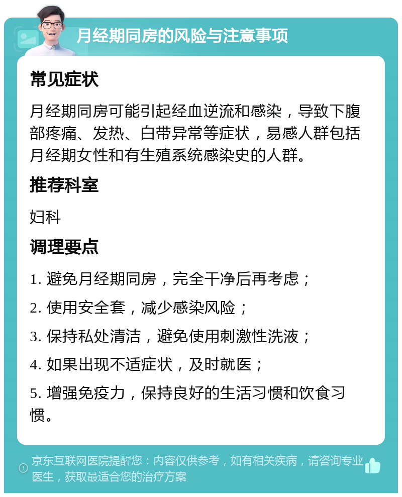 月经期同房的风险与注意事项 常见症状 月经期同房可能引起经血逆流和感染，导致下腹部疼痛、发热、白带异常等症状，易感人群包括月经期女性和有生殖系统感染史的人群。 推荐科室 妇科 调理要点 1. 避免月经期同房，完全干净后再考虑； 2. 使用安全套，减少感染风险； 3. 保持私处清洁，避免使用刺激性洗液； 4. 如果出现不适症状，及时就医； 5. 增强免疫力，保持良好的生活习惯和饮食习惯。