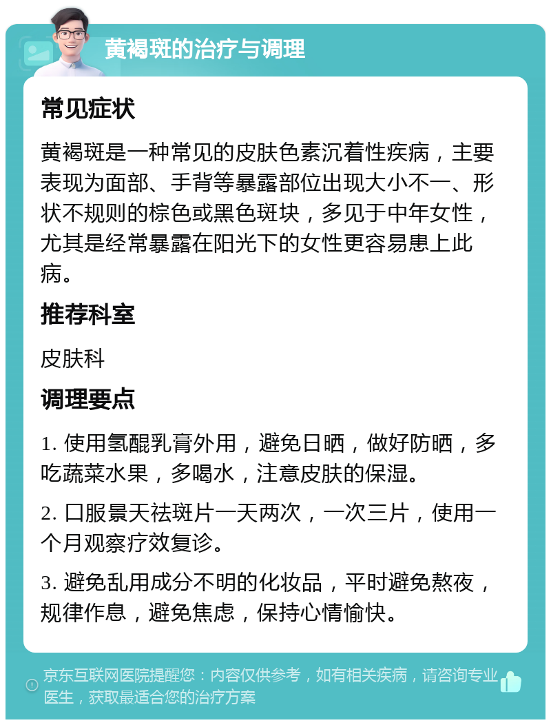 黄褐斑的治疗与调理 常见症状 黄褐斑是一种常见的皮肤色素沉着性疾病，主要表现为面部、手背等暴露部位出现大小不一、形状不规则的棕色或黑色斑块，多见于中年女性，尤其是经常暴露在阳光下的女性更容易患上此病。 推荐科室 皮肤科 调理要点 1. 使用氢醌乳膏外用，避免日晒，做好防晒，多吃蔬菜水果，多喝水，注意皮肤的保湿。 2. 口服景天祛斑片一天两次，一次三片，使用一个月观察疗效复诊。 3. 避免乱用成分不明的化妆品，平时避免熬夜，规律作息，避免焦虑，保持心情愉快。