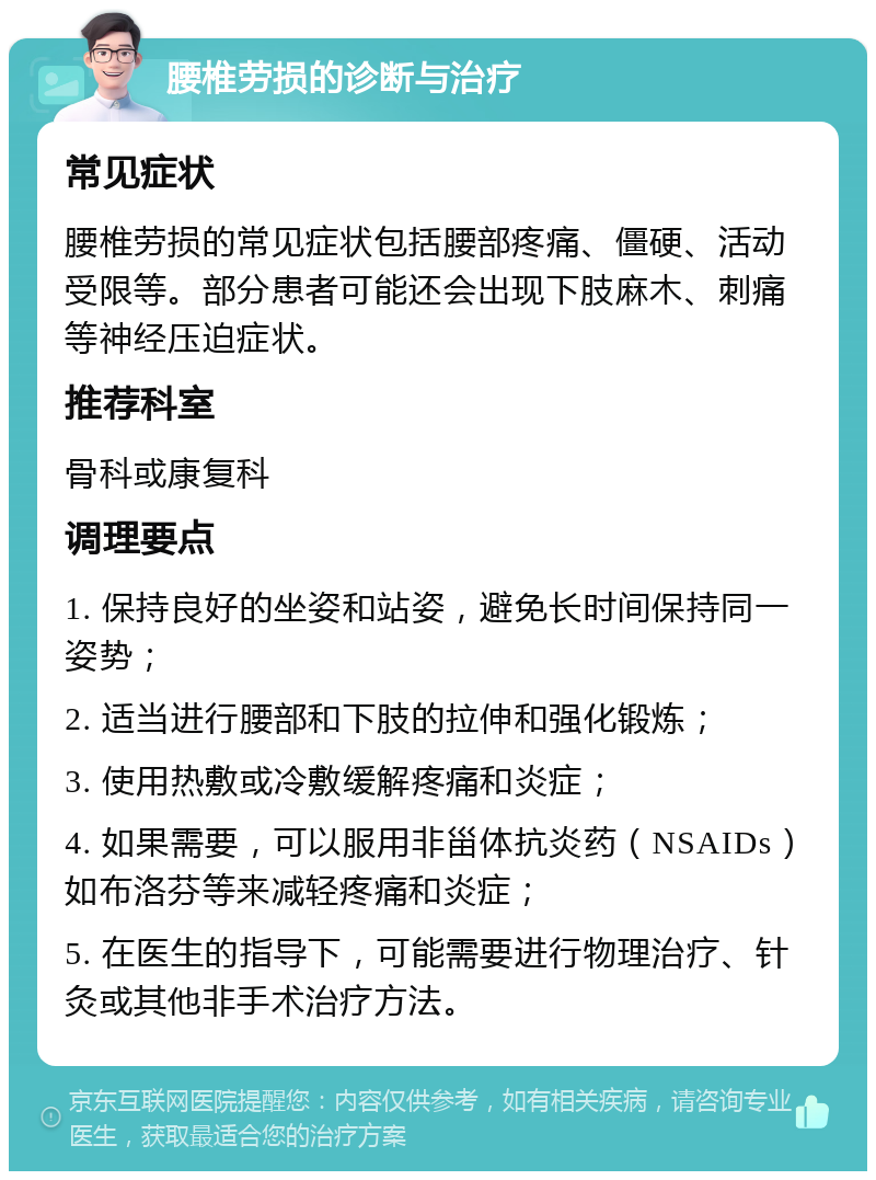 腰椎劳损的诊断与治疗 常见症状 腰椎劳损的常见症状包括腰部疼痛、僵硬、活动受限等。部分患者可能还会出现下肢麻木、刺痛等神经压迫症状。 推荐科室 骨科或康复科 调理要点 1. 保持良好的坐姿和站姿，避免长时间保持同一姿势； 2. 适当进行腰部和下肢的拉伸和强化锻炼； 3. 使用热敷或冷敷缓解疼痛和炎症； 4. 如果需要，可以服用非甾体抗炎药（NSAIDs）如布洛芬等来减轻疼痛和炎症； 5. 在医生的指导下，可能需要进行物理治疗、针灸或其他非手术治疗方法。