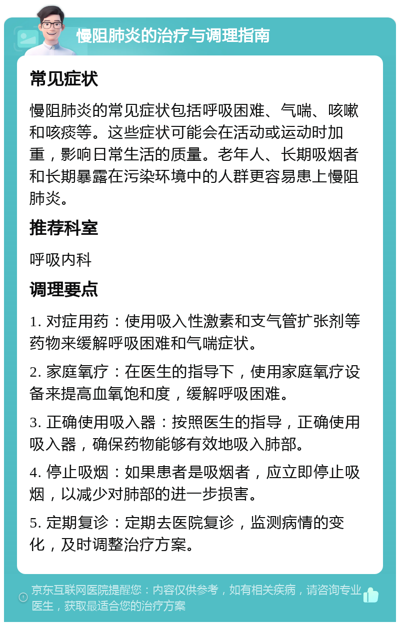 慢阻肺炎的治疗与调理指南 常见症状 慢阻肺炎的常见症状包括呼吸困难、气喘、咳嗽和咳痰等。这些症状可能会在活动或运动时加重，影响日常生活的质量。老年人、长期吸烟者和长期暴露在污染环境中的人群更容易患上慢阻肺炎。 推荐科室 呼吸内科 调理要点 1. 对症用药：使用吸入性激素和支气管扩张剂等药物来缓解呼吸困难和气喘症状。 2. 家庭氧疗：在医生的指导下，使用家庭氧疗设备来提高血氧饱和度，缓解呼吸困难。 3. 正确使用吸入器：按照医生的指导，正确使用吸入器，确保药物能够有效地吸入肺部。 4. 停止吸烟：如果患者是吸烟者，应立即停止吸烟，以减少对肺部的进一步损害。 5. 定期复诊：定期去医院复诊，监测病情的变化，及时调整治疗方案。