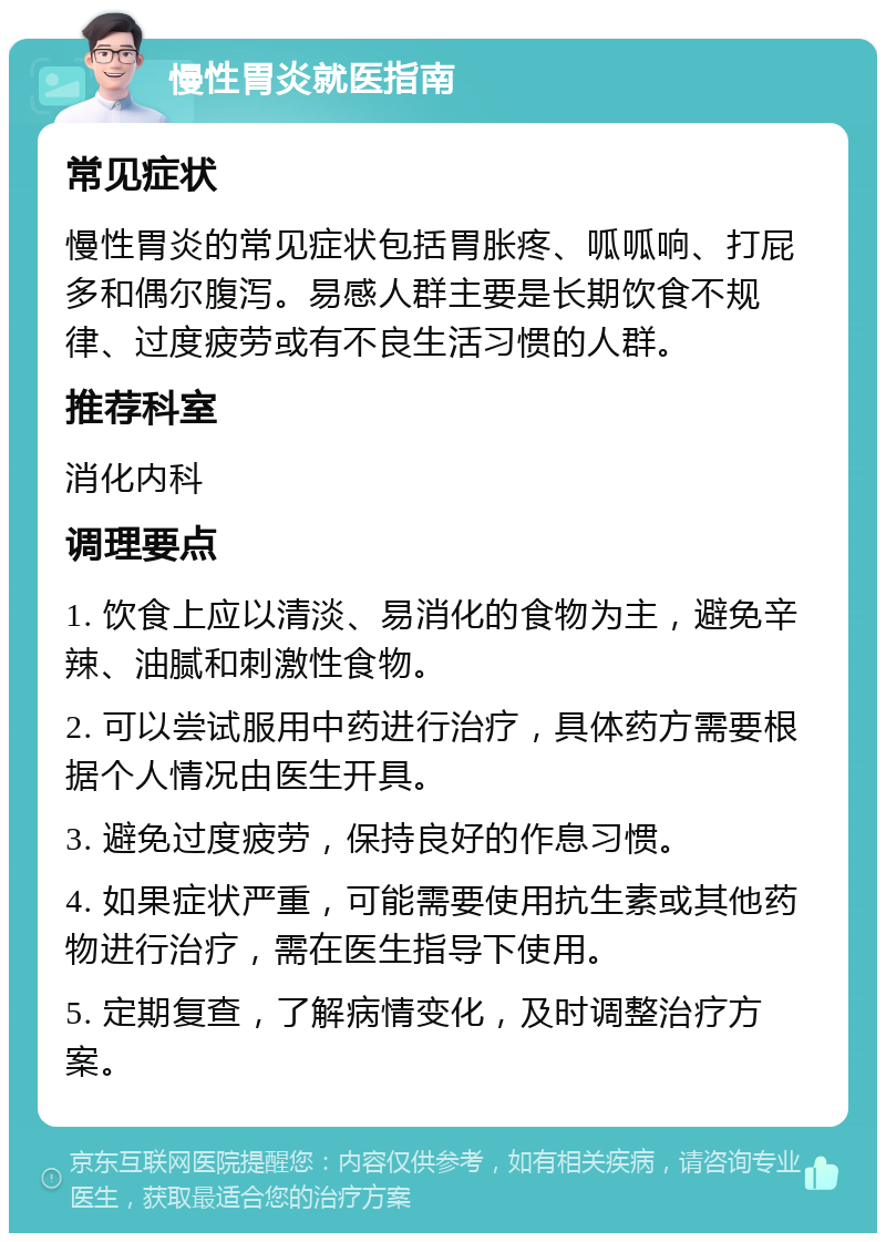 慢性胃炎就医指南 常见症状 慢性胃炎的常见症状包括胃胀疼、呱呱响、打屁多和偶尔腹泻。易感人群主要是长期饮食不规律、过度疲劳或有不良生活习惯的人群。 推荐科室 消化内科 调理要点 1. 饮食上应以清淡、易消化的食物为主，避免辛辣、油腻和刺激性食物。 2. 可以尝试服用中药进行治疗，具体药方需要根据个人情况由医生开具。 3. 避免过度疲劳，保持良好的作息习惯。 4. 如果症状严重，可能需要使用抗生素或其他药物进行治疗，需在医生指导下使用。 5. 定期复查，了解病情变化，及时调整治疗方案。