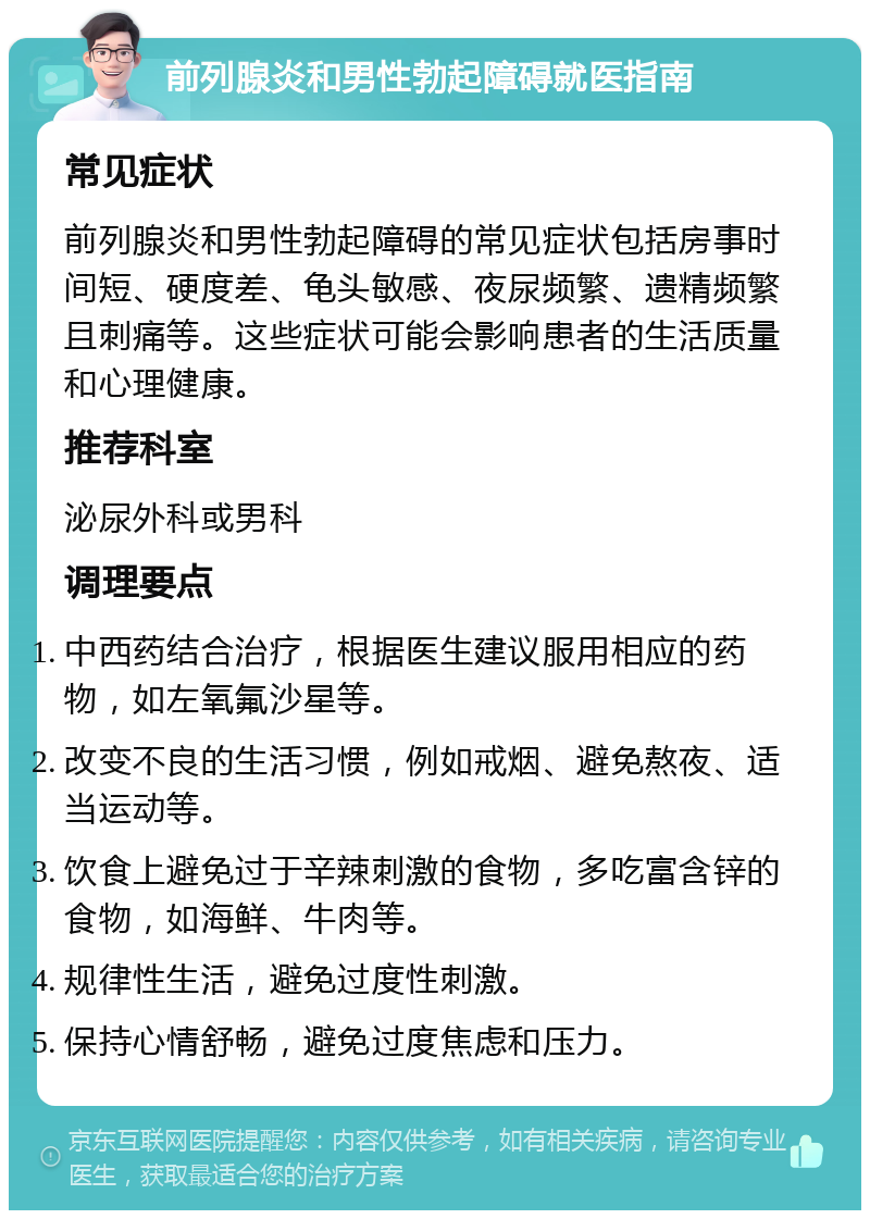 前列腺炎和男性勃起障碍就医指南 常见症状 前列腺炎和男性勃起障碍的常见症状包括房事时间短、硬度差、龟头敏感、夜尿频繁、遗精频繁且刺痛等。这些症状可能会影响患者的生活质量和心理健康。 推荐科室 泌尿外科或男科 调理要点 中西药结合治疗，根据医生建议服用相应的药物，如左氧氟沙星等。 改变不良的生活习惯，例如戒烟、避免熬夜、适当运动等。 饮食上避免过于辛辣刺激的食物，多吃富含锌的食物，如海鲜、牛肉等。 规律性生活，避免过度性刺激。 保持心情舒畅，避免过度焦虑和压力。