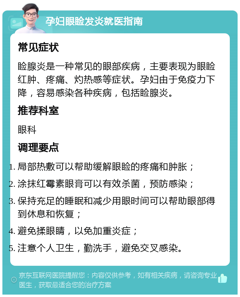 孕妇眼睑发炎就医指南 常见症状 睑腺炎是一种常见的眼部疾病，主要表现为眼睑红肿、疼痛、灼热感等症状。孕妇由于免疫力下降，容易感染各种疾病，包括睑腺炎。 推荐科室 眼科 调理要点 局部热敷可以帮助缓解眼睑的疼痛和肿胀； 涂抹红霉素眼膏可以有效杀菌，预防感染； 保持充足的睡眠和减少用眼时间可以帮助眼部得到休息和恢复； 避免揉眼睛，以免加重炎症； 注意个人卫生，勤洗手，避免交叉感染。