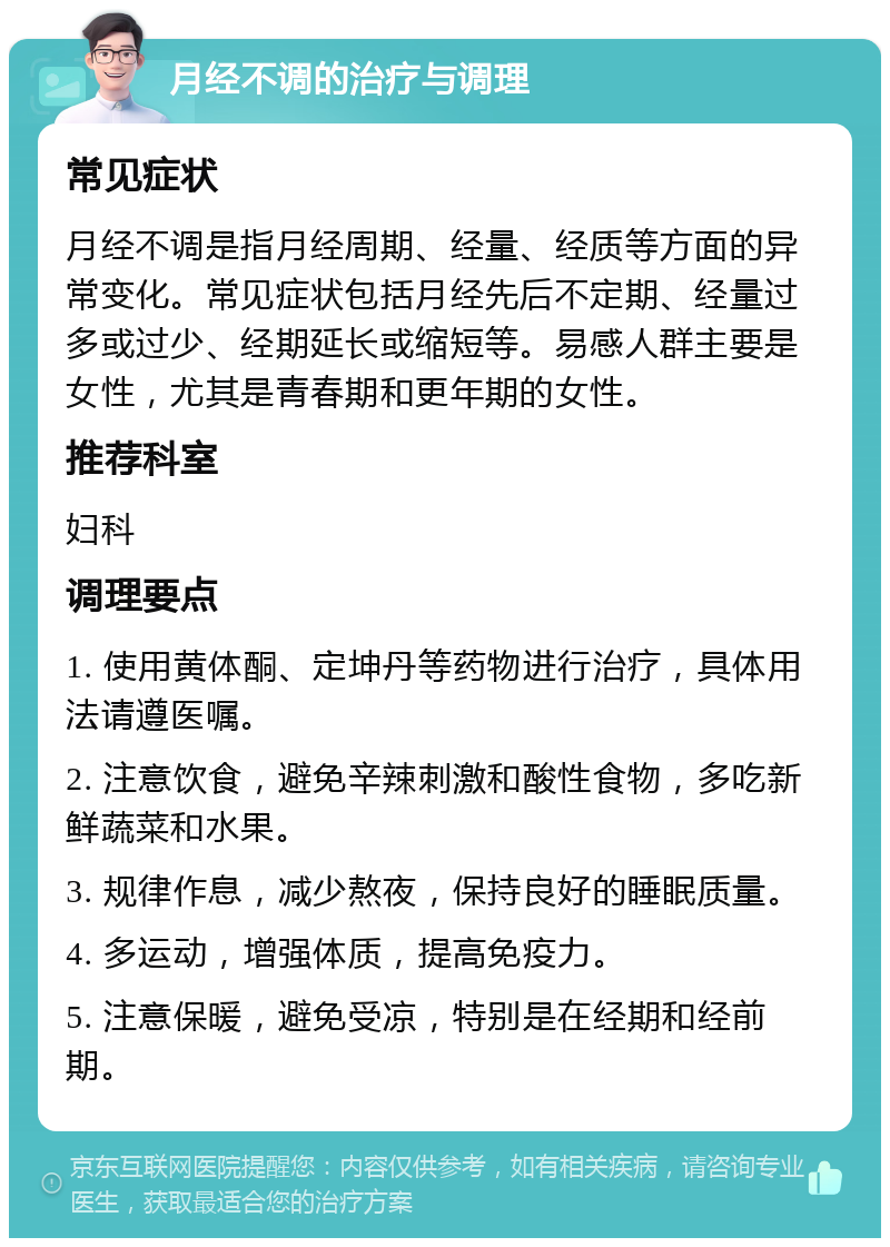 月经不调的治疗与调理 常见症状 月经不调是指月经周期、经量、经质等方面的异常变化。常见症状包括月经先后不定期、经量过多或过少、经期延长或缩短等。易感人群主要是女性，尤其是青春期和更年期的女性。 推荐科室 妇科 调理要点 1. 使用黄体酮、定坤丹等药物进行治疗，具体用法请遵医嘱。 2. 注意饮食，避免辛辣刺激和酸性食物，多吃新鲜蔬菜和水果。 3. 规律作息，减少熬夜，保持良好的睡眠质量。 4. 多运动，增强体质，提高免疫力。 5. 注意保暖，避免受凉，特别是在经期和经前期。