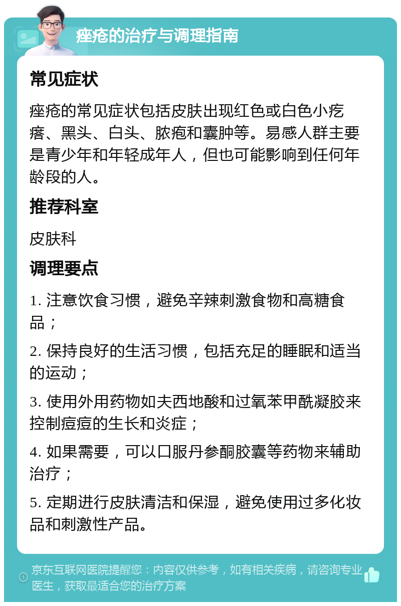 痤疮的治疗与调理指南 常见症状 痤疮的常见症状包括皮肤出现红色或白色小疙瘩、黑头、白头、脓疱和囊肿等。易感人群主要是青少年和年轻成年人，但也可能影响到任何年龄段的人。 推荐科室 皮肤科 调理要点 1. 注意饮食习惯，避免辛辣刺激食物和高糖食品； 2. 保持良好的生活习惯，包括充足的睡眠和适当的运动； 3. 使用外用药物如夫西地酸和过氧苯甲酰凝胶来控制痘痘的生长和炎症； 4. 如果需要，可以口服丹参酮胶囊等药物来辅助治疗； 5. 定期进行皮肤清洁和保湿，避免使用过多化妆品和刺激性产品。