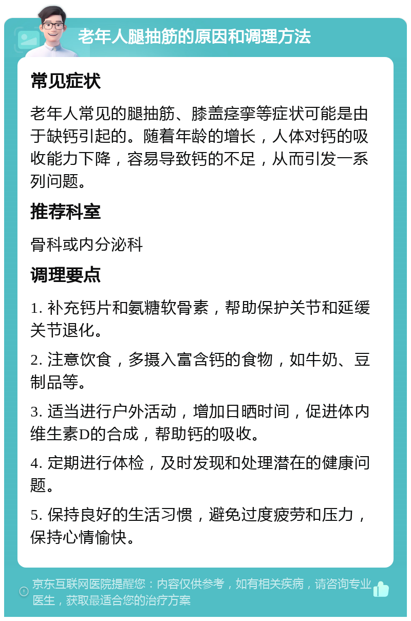 老年人腿抽筋的原因和调理方法 常见症状 老年人常见的腿抽筋、膝盖痉挛等症状可能是由于缺钙引起的。随着年龄的增长，人体对钙的吸收能力下降，容易导致钙的不足，从而引发一系列问题。 推荐科室 骨科或内分泌科 调理要点 1. 补充钙片和氨糖软骨素，帮助保护关节和延缓关节退化。 2. 注意饮食，多摄入富含钙的食物，如牛奶、豆制品等。 3. 适当进行户外活动，增加日晒时间，促进体内维生素D的合成，帮助钙的吸收。 4. 定期进行体检，及时发现和处理潜在的健康问题。 5. 保持良好的生活习惯，避免过度疲劳和压力，保持心情愉快。