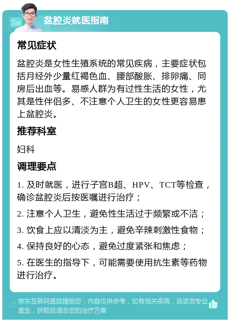 盆腔炎就医指南 常见症状 盆腔炎是女性生殖系统的常见疾病，主要症状包括月经外少量红褐色血、腰部酸胀、排卵痛、同房后出血等。易感人群为有过性生活的女性，尤其是性伴侣多、不注意个人卫生的女性更容易患上盆腔炎。 推荐科室 妇科 调理要点 1. 及时就医，进行子宫B超、HPV、TCT等检查，确诊盆腔炎后按医嘱进行治疗； 2. 注意个人卫生，避免性生活过于频繁或不洁； 3. 饮食上应以清淡为主，避免辛辣刺激性食物； 4. 保持良好的心态，避免过度紧张和焦虑； 5. 在医生的指导下，可能需要使用抗生素等药物进行治疗。