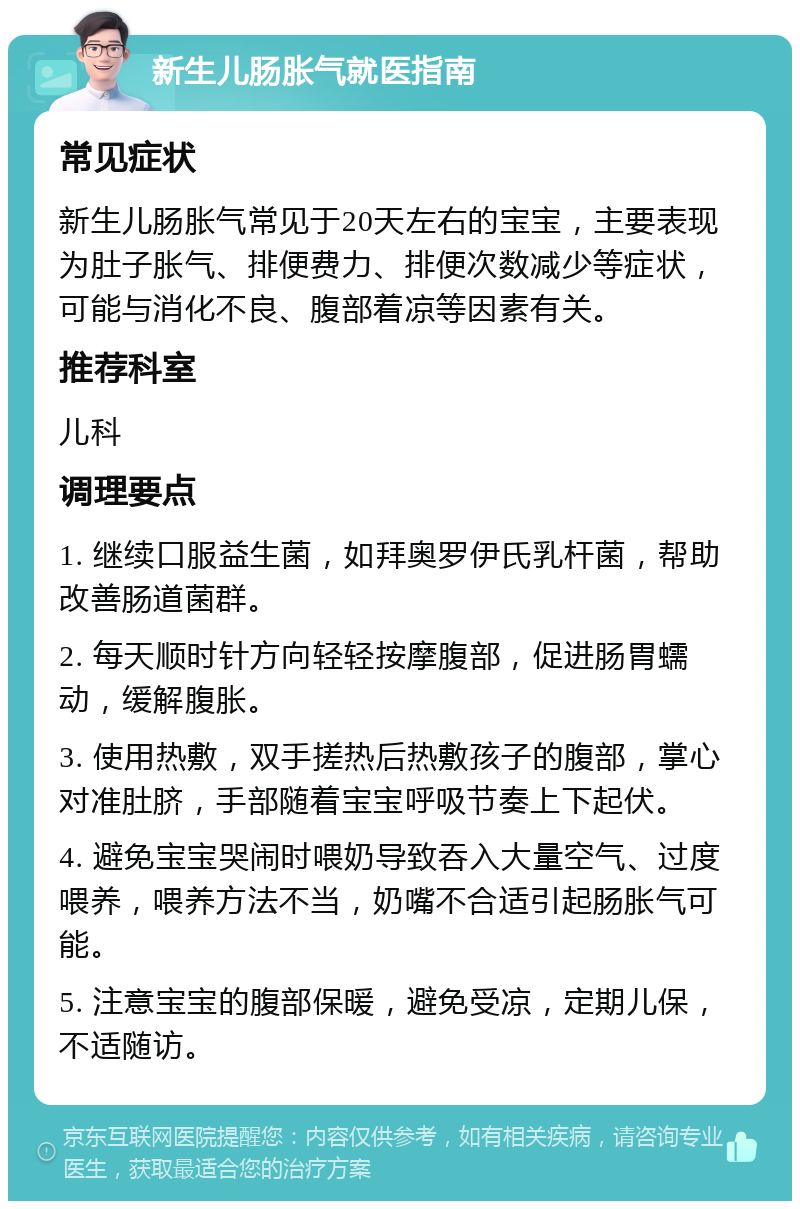 新生儿肠胀气就医指南 常见症状 新生儿肠胀气常见于20天左右的宝宝，主要表现为肚子胀气、排便费力、排便次数减少等症状，可能与消化不良、腹部着凉等因素有关。 推荐科室 儿科 调理要点 1. 继续口服益生菌，如拜奥罗伊氏乳杆菌，帮助改善肠道菌群。 2. 每天顺时针方向轻轻按摩腹部，促进肠胃蠕动，缓解腹胀。 3. 使用热敷，双手搓热后热敷孩子的腹部，掌心对准肚脐，手部随着宝宝呼吸节奏上下起伏。 4. 避免宝宝哭闹时喂奶导致吞入大量空气、过度喂养，喂养方法不当，奶嘴不合适引起肠胀气可能。 5. 注意宝宝的腹部保暖，避免受凉，定期儿保，不适随访。